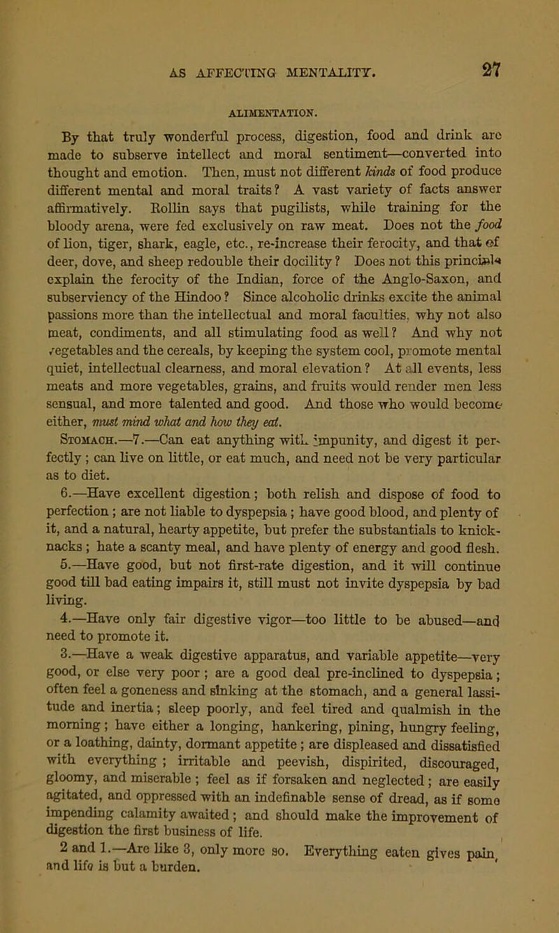 ALIMENTATION. By that truly wonderful process, digestion, food and drink are made to subserve intellect and moral sentiment—converted into thought and emotion. Then, must not different hinds of food produce different mental and moral traits? A vast variety of facts answer affirmatively. Rollin says that pugilists, while training for the bloody arena, were fed exclusively on raw meat. Does not the food of lion, tiger, shark, eagle, etc., re-increase their ferocity, and that of deer, dove, and sheep redouble their docility ? Does not this princissl* explain the ferocity of the Indian, force of the Anglo-Saxon, and subserviency of the Hindoo ? Since alcoholic drinks excite the animal passions more than the intellectual and moral faculties, why not also meat, condiments, and all stimulating food as well 1 And why not vegetables and the cereals, by keeping the system cool, promote mental quiet, intellectual clearness, and moral elevation ? At all events, less meats and more vegetables, grains, and fruits would render men less sensual, and more talented and good. And those who would become either, must mind what and how they eat. Stomach.—7.—Can eat anything with impunity, and digest it per- fectly ; can live on little, or eat much, and need not be very particular as to diet. 6.—Have excellent digestion; both relish and dispose of food to perfection ; are not liable to dyspepsia; have good blood, and plenty of it, and a natural, hearty appetite, but prefer the substantials to knick- nacks; hate a scanty meal, and have plenty of energy and good flesh. 5.—Have good, but not first-rate digestion, and it will continue good till bad eating impairs it, still must not invite dyspepsia by bad living. 4.—Have only fair digestive vigor—too little to be abused—and need to promote it. 3.—Have a weak digestive apparatus, and variable appetite—very good, or else very poor; are a good deal pre-inclined to dyspepsia; often feel a goneness and sinking at the stomach, and a general lassi- tude and inertia; sleep poorly, and feel tired and qualmish in the morning; have either a longing, hankering, pining, hungry feeling, or a loathing, dainty, dormant appetite; are displeased and dissatisfied with everything ; irritable and peevish, dispirited, discouraged, gloomy, and miserable ; feel as if forsaken and neglected; are easily agitated, and oppressed with an indefinable sense of dread, as if somo impending calamity awaited; and should make the improvement of digestion the first business of life. 2 and 1.—Are like 3, only more so. Everytliing eaten gives pain, and lifo is tut a burden.