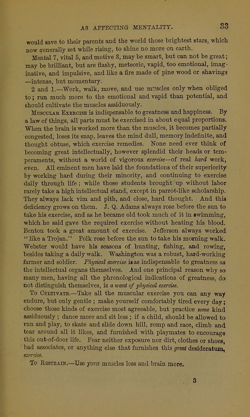 would save to their parents and the world those brightest stars, which now generally set while rising, to shine no more on earth. Mental 7, vital 5, and motive 3, may be smart, but can not be great; may be brilliant, but are flashy, meteoric, vapid, too emotional, imag- inative, and impulsive, and like a fire made of pine wood or shavings —intense, but momentary. 2 and 1.—Work, walk, move, and use muscles only when obliged to; run much more to the emotional and vapid than potential, and should cultivate the muscles assiduously. Muscular Exercise is indispensable to greatness and happiness. By a law of things, all parts must be exercised in about equal proportions. When the brain is worked more than the muscles, it becomes partially congested, loses its snap, leaves the mind dull, memory indefinite, and thought obtuse, which exercise remedies. None need ever think of becoming great intellectually, however splendid their heads or tem- peraments, without a world of vigorous exercise—of real hard work, even. All eminent men have laid the foundations of their superiority by working hard during their minority, and continuing to exercise daily through life ; while those students brought up without labor rarely take a high intellectual stand, except in parrot-like scholarship. They always lack vim and pith, and close, hard thought. And this deficiency grows on them. J. Q. Adams always rose before the sun to take his exercise, and as he became old took much of it in swimming, which he said gave the required exercise without heating his blood. Benton took a great amount of exercise. Jefferson always worked “ like a Trojan.” Polk rose before the sun to take his morning walk. Webster would have his seasons of hunting, fishing, and rowing, besides taking a daily walk. Washington was a robust, hard-working farmer and soldier. Physical exercise is as indispensable to greatness as the intellectual organs themselves. And one principal reason why so many men, having all the phrenological indications of greatness, do not distinguish themselves, is a u-ant of physical exercise. To Cultivate.—Take all the muscular exercise you can any way endure, but only gentle ; make yourself comfortably tired every day; choose those kinds of exercise most agreeable, but practice some kind assiduously ; dance more and sit less ; if a child, should be allowed to run and play, to skate and slide down hill, romp and race, climb and tear around all it likes, and furnished with playmates to encourage this out-of-door life. Fear neither exposure nor dirt, clothes or shoes, bad associates, or anything else that furnishes this great desideratum, exercise. To Restrain.—Use your muscles less and brain more. 3