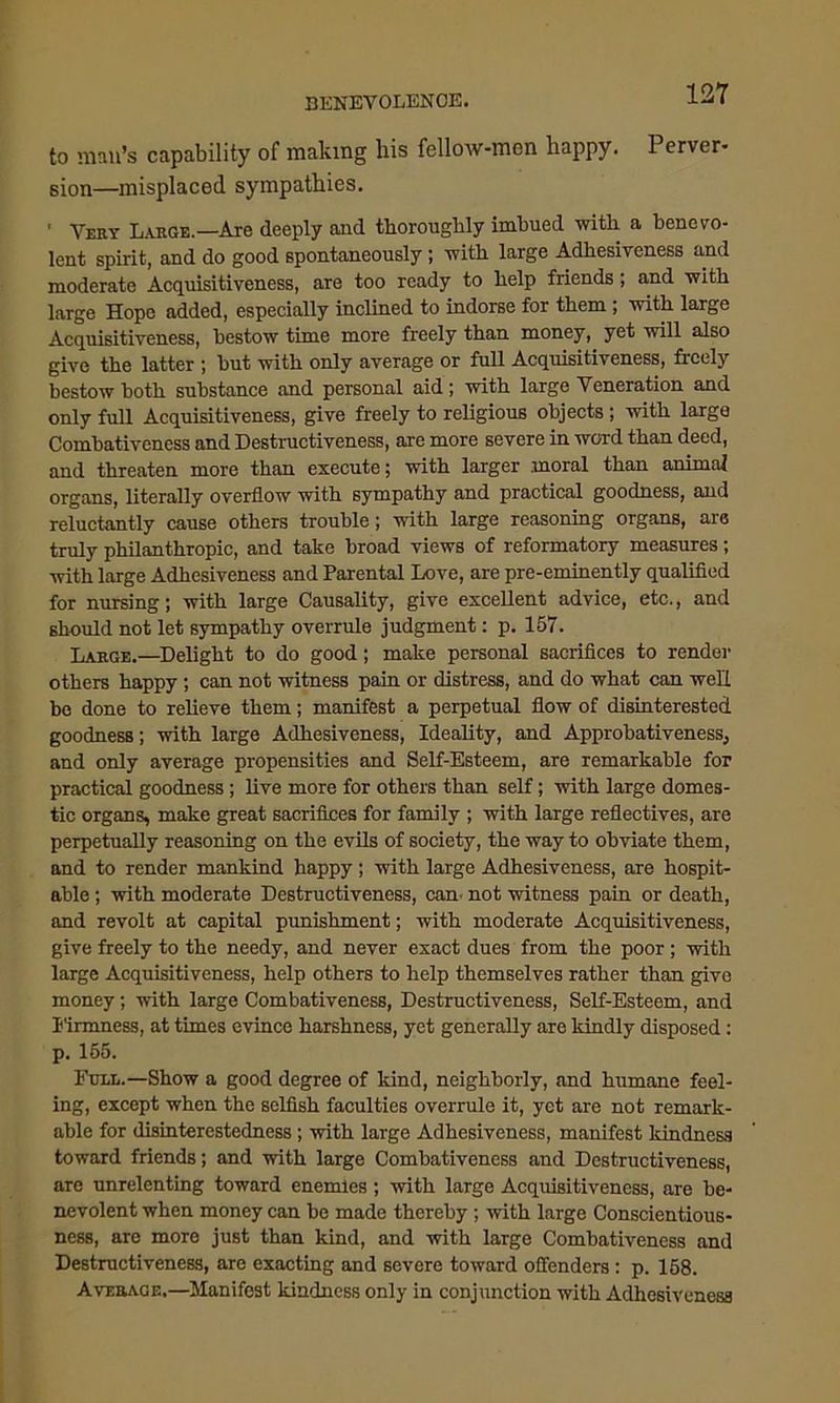 to man’s capability of making his fellow-men happy. Perver- sion—misplaced sympathies. ' Vert Large.—Are deeply and thoroughly imhued with a benevo- lent spirit, and do good spontaneously; with large Adhesiveness and moderate Acquisitiveness, are too ready to help friends; and with large Hope added, especially inclined to indorse for them ; with large Acquisitiveness, bestow time more freely than money, yet will also give the latter ; hut with only average or full Acquisitiveness, freely bestow both substance and personal aid; with large Veneration and only full Acquisitiveness, give freely to religious objects ; with large Combativeness and Destructiveness, are more severe in word than deed, and threaten more than execute; with larger moral than animal organs, literally overflow with sympathy and practical goodness, and reluctantly cause others trouble; with large reasoning organs, are truly philanthropic, and take broad views of reformatory measures; with large Adhesiveness and Parental Love, are pre-eminently qualified for nursing; with large Causality, give excellent advice, etc., and should not let sympathy overrule judgment: p. 157. Large.—Delight to do good; make personal sacrifices to render others happy; can not witness pain or distress, and do what can well be done to relieve them; manifest a perpetual flow of disinterested goodness; with large Adhesiveness, Ideality, and Approbativeness, and only average propensities and Self-Esteem, are remarkable for practical goodness; live more for others than self; with large domes- tic organs, make great sacrifices for family ; with large reflectives, are perpetually reasoning on the evils of society, the way to obviate them, and to render mankind happy; with large Adhesiveness, are hospit- able ; with moderate Destructiveness, can- not witness pain or death, and revolt at capital punishment; with moderate Acquisitiveness, give freely to the needy, and never exact dues from the poor; with large Acquisitiveness, help others to help themselves rather than give money; with large Combativeness, Destructiveness, Self-Esteem, and Firmness, at times evince harshness, yet generally are kindly disposed: p. 155. Full.—Show a good degree of kind, neighborly, and humane feel- ing, except when the selfish faculties overrule it, yet are not remark- able for disinterestedness ; with large Adhesiveness, manifest kindness toward friends; and with large Combativeness and Destructiveness, are unrelenting toward enemies; with large Acquisitiveness, are be- nevolent when money can be made thereby ; with large Conscientious- ness, are more just than kind, and with large Combativeness and Destructiveness, are exacting and severe toward offenders: p. 158. Average,—Manifest kindness only in conjunction with Adhesiveness