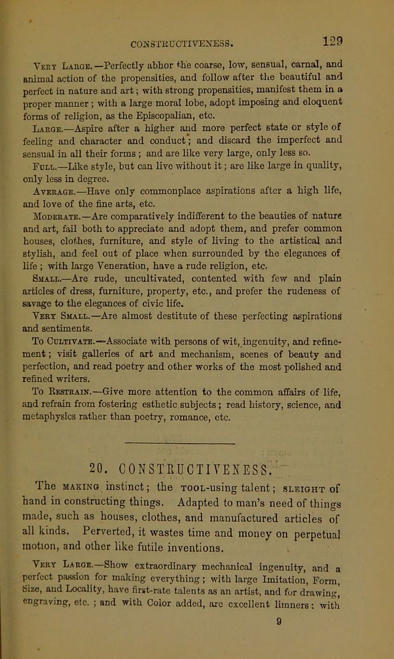 COH STEU CTIVENESS. Very Laroe. —Perfectly abhor the coarse, low, sensual, carnal, and animal action of the propensities, and follow after the beautiful and perfect in nature and art; with strong propensities, manifest them in a proper manner ; with a large moral lobe, adopt imposing and eloquent forms of religion, as the Episcopalian, etc. Large.—Aspire after a higher and more perfect state or style of feeling and character and conduct; and discard the imperfect and sensual in all their forms ; and are like very large, only less so. Full.—Like style, but can live without it; are like large in quality, only less in degree. Average.—Have only commonplace aspirations after a high life, and love of the fine arts, etc. Moderate.—Are comparatively indifferent to the beauties of nature and art, fail both to appreciate and adopt them, and prefer common houses, clothes, furniture, and style of living to the artistical and stylish, and feel out of place when surrounded by the elegances of life ; with large Veneration, have a rude religion, etc. Small.—Are rude, uncultivated, contented with few and plain articles of dress, furniture, property, etc., and prefer the rudeness of savage to the elegances of civic life. Very Small.—Are almost destitute of these perfecting aspirations and sentiments. To Cultivate.—Associate with persons of wit, ingenuity, and refine- ment ; visit galleries of art and mechanism, scenes of beauty and perfection, and read poetry and other works of the most polished and refined writers. To Restrain.—Give more attention to the common affairs of life, and refrain from fostering esthetic subjects; read history, science, and metaphysics rather than poetry, romance, etc. 20. CONSTRUCTIVE!*ESS. The making instinct; the Toon-using talent; sleight of hand in constructing things. Adapted to man’s need of things made, such as houses, clothes, and manufactured articles of all kinds. Perverted, it wastes time and money on perpetual motion, and other like futile inventions. Very Large.—Show extraordinary mechanical ingenuity, and a perfect passion for making everything; with large Imitation, Form, Size, and Locality, have first-rate talents as an artist, and fur drawing, engraving, etc. ; and with Color added, are excellent limners: with 9