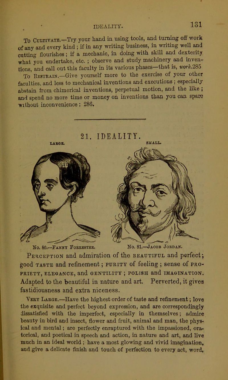 To Cultivate.—Try your liand in using tools, and turning off work of any and every kind ; if in any writing business, in writing well and cutting flourishes; if a mechanic, in doing with skill and dexterity what you undertake, etc. ; observe and study machinery and inven- tions, and call out this faculty in its various phases—that is, wwA:.285 To Restrain.—Give yourself more to the exercise of your other faculties, and less to mechanical inventions and executions ; especially abstain from chimerical inventions, perpetual motion, and the like ; and spend no more time or money on inventions than you can spare without inconvenience: 286. 21. IDEALITY. LARGE. small. No. 81.—Jacob Jordan. No. 80.—Fanny Forrester. Perception and admiration of the beautiful and perfect; good taste and refinement; purity of feeling ; sense of pro- priety, elegance, and gentility ; polish and imagination. Adapted to the beautiful in nature and art. Perverted, it gives fastidiousness and extra niceness. Very Large.—Have the highest order of taste and refinement; love the exquisite and perfect beyond expression, and are correspondingly dissatisfied with the imperfect, especially in themselves; admire beauty in bird and insect, flower and fruit, animal and man, the phys- ical and mental; are perfectly enraptured with the impassioned, ora- torical, and poetical in speech and action, in nature and art, and live much in an ideal world; have a most glowing and vivid imagination, and give a delicate finish and touch of perfection to every act, word,