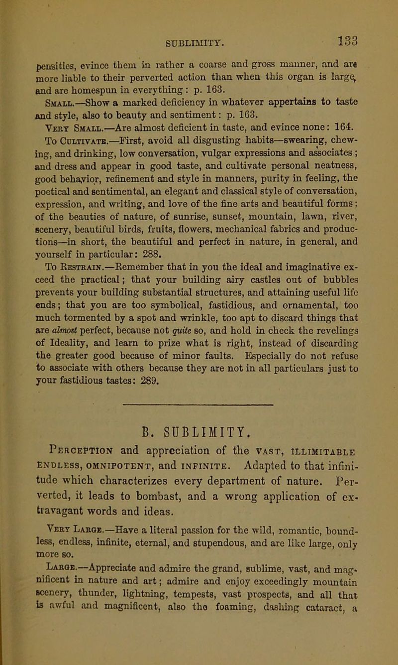 SUBLIMITY. pensities, evince them in rather a coarse and gross manner, and are more liable to their perverted action than when this organ is large, and are homespun in everything: p. 163. Small.—Show a marked deficiency in whatever appertains to taste and style, also to beauty and sentiment: p. 163. Very Small.—Are almost deficient in taste, and evince none: 164. To Cultivate.—First, avoid all disgusting habits—swearing, chew- ing, and drinking, low conversation, vulgar expressions and associates ; and dress and appear in good taste, and cultivate personal neatness, good behavior, refinement and style in manners, purity in feeling, the poetical and sentimental, an elegant and classical style of conversation, expression, and writing, and love of the fine arts and beautiful forms; of the beauties of nature, of sunrise, sunset, mountain, lawn, river, scenery, beautiful birds, fruits, flowers, mechanical fabrics and produc- tions—in short, the beautiful and perfect in nature, in general, and yourself in particular: 288. To Restrain.—Remember that in you the ideal and imaginative ex- ceed the practical; that your building airy castles out of bubbles prevents your building substantial structures, and attaining useful life ends; that you are too symbolical, fastidious, and ornamental, too much tormented by a spot and wrinkle, too apt to discard things that are almost perfect, because not quite so, and hold in check the revelings of Ideality, and learn to prize what is right, instead of discarding the greater good because of minor faults. Especially do not refuse to associate with others because they are not in all particulars just to your fastidious tastes: 289. B. SUBLIMITY. Perception and appreciation of the vast, illimitable endless, omnipotent, and infinite. Adapted to that infini- tude which characterizes every department of nature. Per- verted, it leads to bombast, and a wrong application of ex- travagant words and ideas. Very Laroe.—Have a literal passion for the wild, romantic, bound- less, endless, infinite, eternal, and stupendous, and are like large, only more so. Large.—Appreciate and admire the grand, sublime, vast, and mag- nificent in nature and art; admire and enjoy exceedingly mountain Bccnery, thunder, lightning, tempests, vast prospects, and all that is awful and magnificent, also tho foaming, dashing cataract, a