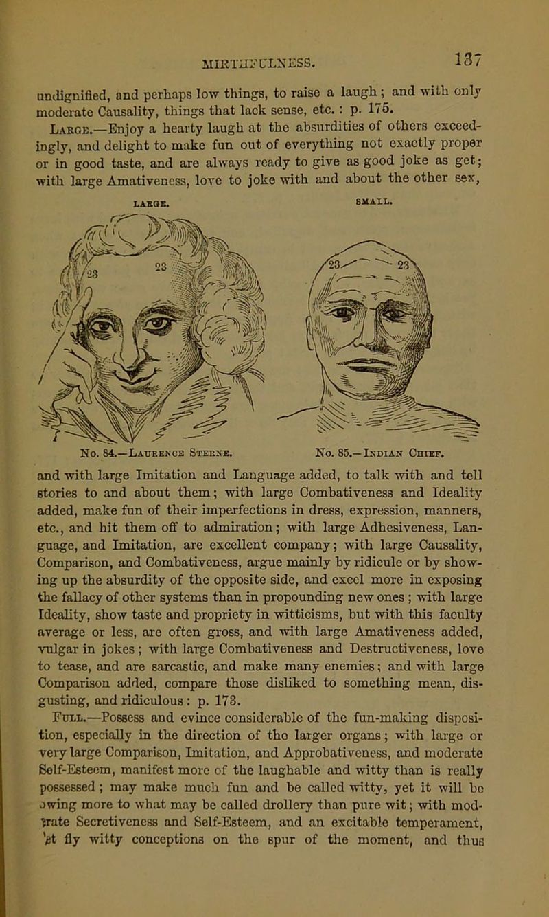 MIRTH! CLN ESS. 13? undignified, nnd perhaps low things, to raise a laugh ; and with only moderate Causality, things that lack sense, etc.: p. 175. Large.—Enjoy a hearty laugh at the absurdities of others exceed- ingly, and delight to make fun out of everything not exactly proper or in good taste, and aro always ready to give as good joke as get; with large Amativeness, love to joke with and about the other sex, LARGE. SMALL. No. 84.—Laurence Sterne. No. 85.— Indian Ciuef. and with large Imitation and Language added, to talk with and tell stories to and about them; with large Combativeness and Ideality added, make fun of their imperfections in dress, expression, manners, etc., and hit them off to admiration; with large Adhesiveness, Lan- guage, and Imitation, are excellent company; with large Causality, Comparison, and Combativeness, argue mainly by ridicule or by show- ing up the absurdity of the opposite side, and excel more in exposing the fallacy of other systems than in propounding new ones; with large Ideality, show taste and propriety in witticisms, but with this faculty average or less, are often gross, and with large Amativeness added, vulgar in jokes ; with large Combativeness and Destructiveness, love to tease, and are sarcastic, and make many enemies; and with large Comparison added, compare those disliked to something mean, dis- gusting, and ridiculous: p. 173. Full.—Possess and evince considerable of the fun-making disposi- tion, especially in the direction of tho larger organs; with large or very large Comparison, Imitation, and Approbativcness, and moderate Belf-Esteem, manifest more of the laughable and witty than is really possessed; may make much fun and be called witty, yet it will be owing more to what may be called drollery than pure wit; with mod- erate Secretiveness and Self-Esteem, and an excitable temperament, 'gt fly witty conceptions on the spur of the moment, and thus