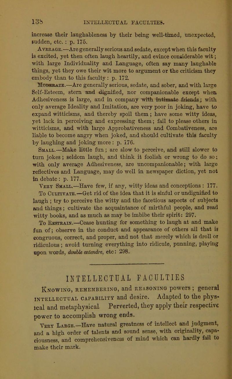 13b INTELLECTUAL FACULTIES. increase their laughableness by their being -well-timed, unexpected, sudden, etc. : p. 175. Average.—Are generally serious and sedate, except when this faculty is excited, yet then often laugh heartily, and evince considerable wit; with large Individuality and Language, often say many laughable things, yet they owe their wit more to argument or the criticism they embody than to this faculty : p. 172. Moderate.—Are generally serious, sedate, and sober, and with large Self-Esteem, stem and dignified, nor companionable except when Adhesiveness is large, and in company with intimate friends; with only average Ideality and Imitation, are very poor in joking, have to expand witticisms, and thereby spoil them; have some witty ideas, yet lack in perceiving and expressing them; fail to please others in witticisms, and with large Approbativeness and Combativeness, are liable to become angry when joked, and should cultivate this faculty by laughing and joking more: p. 176. Small.—Make little fun; are slow to perceive, and still slower to turn jokes ; seldom laugh, and think it foolish or wrong to do so; with only average Adhesiveness, are uncompanionable; with large reflectives and Language, may do well in newspaper diction, yet not in debate : p. 177. Very Small.—Have few, if any, witty ideas and conceptions : 177. To Cultivate.—Get rid of the idea that it is sinful or undignified to laugh ; try to perceive the witty and the facetious aspects of subjects and things ; cultivate the acquaintance of mirthful people, and read witty books, and as much as may be imbibe their spirit: 297. To Restrain.—Cease hunting for something to laugh at and make fun of; observe in the conduct and appearance of others all that is congruous, correct, and proper, and not that merely which is droll or ridiculous; avoid turning everything into ridicule, punning, playing upon words, double entendre, etc: 298. INTELLECTUAL FACULTIES Knowing, remembering, and reasoning powers ; general intellectual capability and desire. Adapted to the phys- ical and metaphysical Perverted, they apply their respective power to accomplish wrong ends. Very Large.—Have natural greatness of intellect and judgment, and a high order of talents and sound sense, with originality, capa- ciousness, and comprehensiveness of mind which can hardly fail to make their mark.
