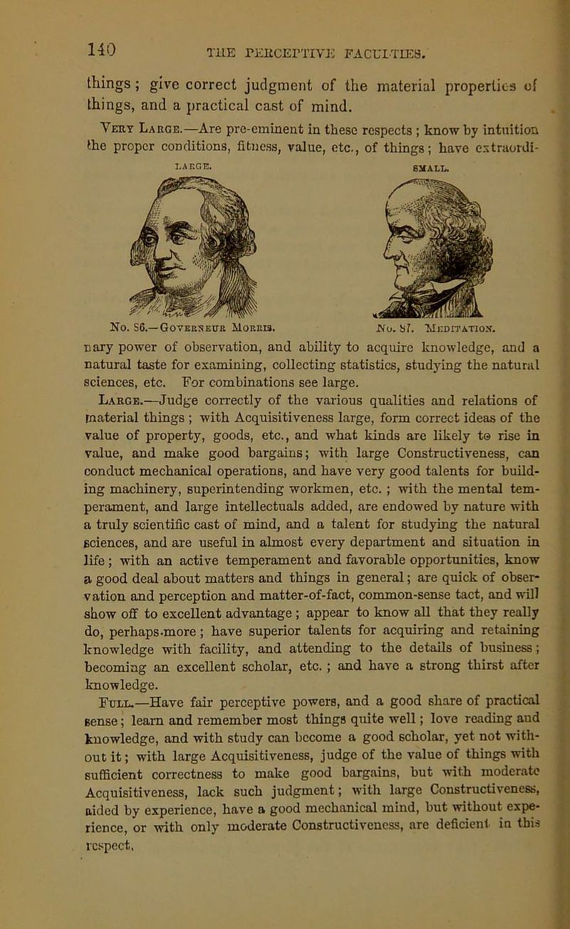 things; give correct judgment of the material properties of things, and a practical cast of mind. Very Large.—Are pre-eminent in these respects ; know by intuition the proper conditions, fitness, value, etc., of things; have extraordi- I.A EC.E. No. S6.—Goyeksevb Morris. SMALT.. No. ST. Meditation'. nary power of observation, and ability to acquire knowledge, and a natural taste for examining, collecting statistics, studying the natural sciences, etc. For combinations see large. Large.—Judge correctly of the various qualities and relations of material things ; with Acquisitiveness large, form correct ideas of the value of property, goods, etc., and what kinds are likely t® rise in value, and make good bargains; with large Constructiveness, can conduct mechanical operations, and have very good talents for build- ing machinery, superintending workmen, etc. ; with the mental tem- perament, and large intellectuals added, are endowed by nature with a truly scientific cast of mind, and a talent for studying the natural sciences, and are useful in almost every department and situation in life; with an active temperament and favorable opportunities, know a good deal about matters and things in general; are quick of obser- vation and perception and matter-of-fact, common-sense tact, and will show off to excellent advantage ; appear to know all that they really do, perhaps-more; have superior talents for acquiring and retaining knowledge with facility, and attending to the details of business; becoming an excellent scholar, etc.; and have a strong thirst after knowledge. Full.—Have fair perceptive powers, and a good share of practical sense; leam and remember most things quite well; love reading and knowledge, and with study can become a good scholar, yet not with- out it; with large Acquisitiveness, judge of the value of things with sufficient correctness to make good bargains, but with moderate Acquisitiveness, lack such judgment; with large Constructiveness, aided by experience, have a good mechanical mind, but without expe- rience, or with only moderate Constructiveness, are deficient in this respect.