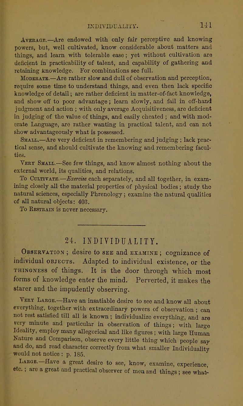 Average.—Are endowed with only fair perceptive and knowing powers, but, well cultivated, know considerable about matters and things, and learn with tolerable ease; yet without cultivation are deficient in practicability of talent, and capability of gathering and retaining knowledge. For combinations see full. Moderate.—Are rather slow and dull of observation and perception, require some time to understand things, and even then lack specific knowledge of detail; are rather deficient in matter-of-fact knowledge, and show off to poor advantage; learn slowly, and fail in off-hand judgment and action ; with only average Acquisitiveness, are deficient in judging of the value of things, and easily cheated ; and with mod- erate Language, are rather wanting in practical talent, and can not show advantageously what is possessed. Small.—Are very deficient in remembering and judging ; lack prac- tical sense, and should cultivate the knowing and remembering facul- ties. Very Small.—See few things, and know almost nothing about the external world, its qualities, and relations. To Cultivate.—Exercise each separately, and all together, in exam- ining closely all the material properties of physical bodies ; study the natural sciences, especially Phrenology; examine the natural qualities of all natural objects: 403. To Restrain is never necessary. 24. INDIVIDUALITY. Observation ; desire to see and examine ; cognizance of individual objects. Adapted to individual existence, or the thingness of things. It is the door through which most forms of knowledge enter the mind. Perverted, it makes the starer and the impudently observing. Very Large.—Have an insatiable desire to see and know all about everything, together with extraordinary powers of observation ; can not rest satisfied till all is known ; individualize everything, and are very minute and particular in observation of things; with largo Ideality, employ many allegorical and like figures ; with large Human Nature and Comparison, observe every little thing which people say and do, and read character correctly from what smaller Individuality would not notice : p. 185. Large.—Have a great desire to see, know, examine, experience, etc.; arc a great and practical observer of men and things ; see what-