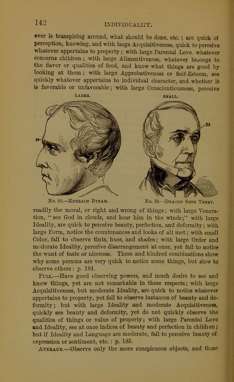 ever is transpiring around, what should bo done, etc. ; are quick of perception, knowing, and with large Acquisitiveness, quick to perceive whatever appertains to property ; with large Parental Love, whatever concerns children; with large Alimentiveness, whatever beiongs to the flavor or qualities of food, and know what things are good by looking at them ; with large Approbativeness or Self-Esteem, see quickly whatever appertains to individual character, and whether it is favorable or unfavorable; with large Conscientiousness, perceive LARGE. SMALL. No. 8S.—Ephbaim Btbam. No. S9.- -Deacox Setu Tebet. readily the moral, or right and wrong of things; with large Venera- tion, “see God in clouds, and hear him in the winds;” with large Ideality, are quick to perceive beauty, perfection, and deformity; with large Form, notice the countenances and looks of all met; with small Color, fail to observe tints, hues, and shades; with large Order and moderate Ideality, perceive disarrangement at once, yet fail to notice the want of taste or niceness. These and kindred combinations show why some persons are very quick to notice some things, but slow to observe others : p. 184. Full.—Have good observing powers, and much desire to sec and know things, yet are not remarkable in these respects; with large Acquisitiveness, but moderate Ideality, are quick to notice whatever appertains to property, yet fail to observe instances of beauty and de- formity ; but with large Ideality and moderate Acquisitiveness, quickly see beauty and deformity, yet do not quickly observe the qualities of things or value of property; with large Parental Love and Ideality, see at once indices of beauty and perfection in childi en; but if Ideality and Language are moderate, fail to perceive beauty of expression or sentiment, etc.: p. 135. Average.—Observe only the more conspicuous objects, and those