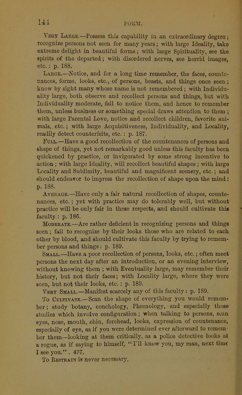 Ui I-'OUM. Very Large.—Possess this capability in an extraordinary degree; recognize persons not seen for many years; with large Ideality, take extreme delight in beautiful forms; with large Spirituality, see the spirits of the departed; with disordered nerves, see horrid images, etc.: p. 188. Large.—Notice, and for a long time remember, the faces, counte- nances, forms, looks, etc., of persons, beasts, and things once seen; know by sight many whose name is not remembered ; with Individu- ality large, both observe and recollect persons and things, but with Individuality moderate, fail to notice them, and hence to remember them, unless business or something special draws attention to them ; with large Parental Love, notice and recollect children, favorite ani- mals, etc.; with large Acquisitiveness, Individuality, and Locality, readily detect counterfeits, etc.: p. 187. Full.—Have a good recollection of the countenances of persons and shape of things, yet not remarkably good unless this faculty has been quickened by practice, or invigorated by some strong incentive to action ; with large Ideality, will recollect beautiful shapes ; with large Locality and Sublimity, beautiful and magnificent scenery, etc.; and should endeavor to impress the recollection of shape upon the mind: p. 188. Average.—Have only a fair natural recollection of shapes, counte- nances, etc. ; yet with practice may do tolerably well, but without practice will be only fair in these respects, and should cultivate this faculty : p. 186. Moderate.—Are rather deficient in recognizing persons and things seen; fail to recognize by their looks those who are related to each other by blood, and should cultivate this faculty by trying to remem- ber persons and things : p. 189. Small.—Have a poor recollection of persons, looks, etc.; often meet persons the next day after an introduction, or an evening interview, without knowing them ; with Eventuality large, may remember their history, but not their faces; with Locality large, where they were seen, but not their looks, etc. : p. 189. Very Small.—Manifest scarcely any of this faculty: p. 189. To Cultivate.—Scan the shape of everything you would remem- ber; study botany, conchology, Phrenology, and especially those studies which involve configuration; when talking to persons, scan eyes, nose, mouth, chin, forehead, looks, expression of countenance, especially of eye, as if you were determined ever afterward to remem ber them—looking at them critically, as a police detective looks at a rogue, as if saying to himself, “I’ll know you, my man, next time I see you.” . 437. To Restrain is never necessary.