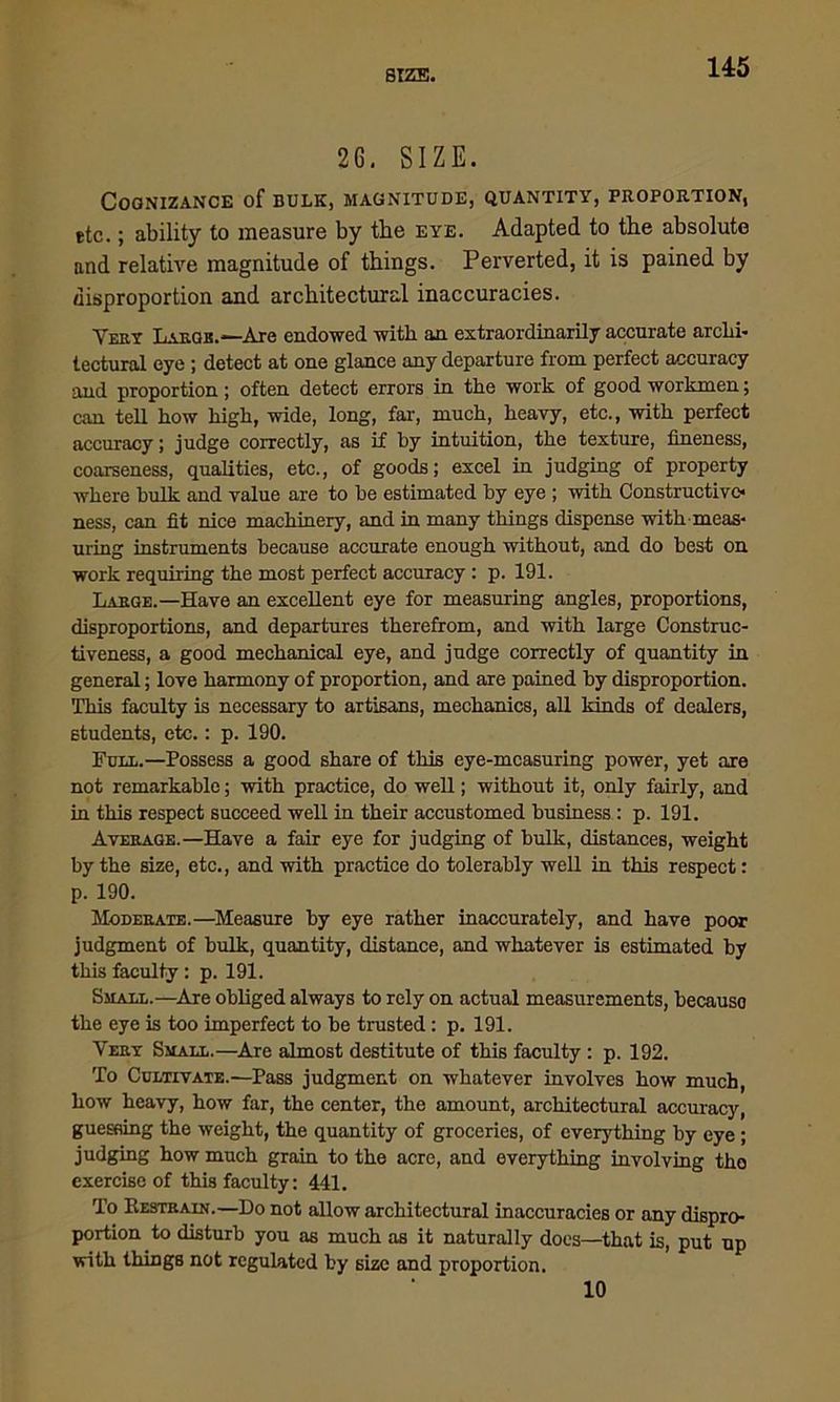 SIZE. 26. SIZE. Cognizance of bulk, magnitude, quantity, proportion, etc.; ability to measure by the eye. Adapted to the absolute and relative magnitude of things. Perverted, it is pained by disproportion and architectural inaccuracies. Yery Large.—Are endowed with an extraordinarily accurate archi- tectural eye ; detect at one glance any departure from perfect accuracy and proportion; often detect errors in the work of good workmen; can tell how high, wide, long, far, much, heavy, etc., with perfect accuracy; judge correctly, as if by intuition, the texture, fineness, coarseness, qualities, etc., of goods; excel in judging of property where bulk and value are to be estimated by eye ; with Constructive* ness, can fit nice machinery, and in many things dispense with meas- uring instruments because accurate enough without, and do best on work requiring the most perfect accuracy : p. 191. Large.—Have an excellent eye for measuring angles, proportions, disproportions, and departures therefrom, and with large Construc- tiveness, a good mechanical eye, and judge correctly of quantity in general; love harmony of proportion, and are pained by disproportion. This faculty is necessary to artisans, mechanics, all kinds of dealers, students, etc.: p. 190. Full.—Possess a good share of this eye-measuring power, yet are not remarkable; with practice, do well; without it, only fairly, and in this respect succeed well in their accustomed business: p. 191. Average.—Have a fair eye for judging of bulk, distances, weight by the size, etc., and with practice do tolerably well in this respect: p. 190. Moderate.—Measure by eye rather inaccurately, and have poor judgment of bulk, quantity, distance, and whatever is estimated by this faculty : p. 191. Small.—Are obliged always to rely on actual measurements, becauso the eye is too imperfect to be trusted: p. 191. Yery Small.—Are almost destitute of this faculty: p. 192. To Cultivate.—Pass judgment on whatever involves how much, how heavy, how far, the center, the amount, architectural accuracy, gueseing the weight, the quantity of groceries, of everything by eye ; judging how much grain to the acre, and everything involving tho exercise of this faculty: 441. To Restrain.—Do not allow architectural inaccuracies or any dispro- portion to disturb you as much as it naturally docs—that is, put up with things not regulated by size and proportion. 10