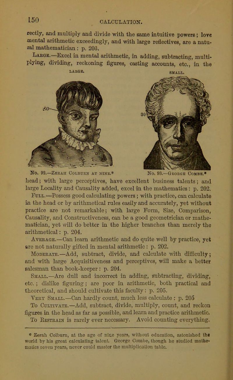 CALCULATION'. rectly, and multiply and divide with the same intuitive powers; lore mental arithmetic exceedingly, and with large reflectives, are a natu- ral mathematician: p. 203. Laeoe.—Excel in mental arithmetic, in adding, subtracting, multi- plying, dividing, reckoning figures, casting accounts, etc., in tbe LABGE. SMALL. No. 92.—Zee a n Colburn at nine.* No. 93.—George Combe.* head; with large perceptives, have excellent business talents; and large Locality and Causality added, excel in the mathematics: p. 202. Full.—Possess good calculating powers; with practice, can calculate in the head or by arithmetical rules easily and accurately, yet without practice are not remarkable; with large Form, Size, Comparison, Causality, and Constructiveness, can be a good geometrician or mathe- matician, yet will do better in the higher branches than merely the arithmetical: p. 204. Average.—Can learn arithmetic and do quite well by practice, yet are not naturally gifted in mental arithmetic: p. 202. Moderate.—Add, subtract, divide, and calculate with difficulty; and with large Acquisitiveness and perceptives, will make a better salesman than book-keeper: p. 204. Small.—Are dull and incorrect in adding, subtracting, dividing, etc. ; dislike figuring; are poor in arithmetic, both practical and theoretical, and should cultivate this faculty: p. 205. Very Small.—Can hardly count, much less calculate : p. 205 To Cultivate.—Add, subtract, divide, multiply, count, and reckon figures in the head as far as possible, and learn and practice arithmetic. To Restrain is rarely ever necessary. Avoid counting everything. * Zerah Colburn, at tlio age of nine years, without education, astonished th« world by his great calculating talent. George Combe, though he studied rnathe- mattes seven years, never could master the multiplication table.
