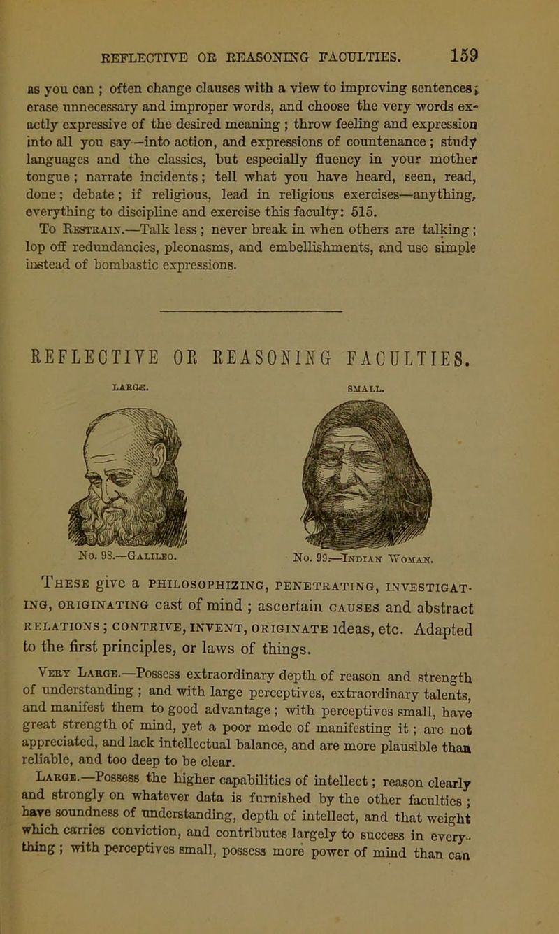 as you can ; often change clauses with a view to improving sentences i erase unnecessary and improper words, and choose the very words ex- actly expressive of the desired meaning ; throw feeling and expression into all you say—into action, and expressions of countenance; study languages and the classics, hut especially fluency in your mother tongue; narrate incidents; tell what you have heard, seen, read, done; debate; if religious, lead in religious exercises—anything, everything to discipline and exercise this faculty: 515. To Restrain.—Talk less; never break in when others are talking; lop off redundancies, pleonasms, and embellishments, and use simple instead of bombastic expressions. REFLECTIVE OR REASONING FACULTIES. XAXaa. small. These give a philosophizing, penetrating, investigat- ing, originating cast of mind ; ascertain causes and abstract relations ; contrive, invent, originate ideas, etc. Adapted to the first principles, or laws of things. Very Large.—Possess extraordinary depth of reason and strength of understanding ; and with large perceptives, extraordinary talents, and manifest them to good advantage ; with perceptives small, have great strength of mind, yet a poor mode of manifesting it; are not appreciated, and lack intellectual balance, and are more plausible than reliable, and too deep to be clear. Large. Possess the higher capabilities of intellect; reason clearly and strongly on whatever data is furnished by the other faculties ; have soundness of understanding, depth of intellect, and that weight which carries conviction, and contributes largely to success in every- thing ; with perceptives small, possess more power of mind than can