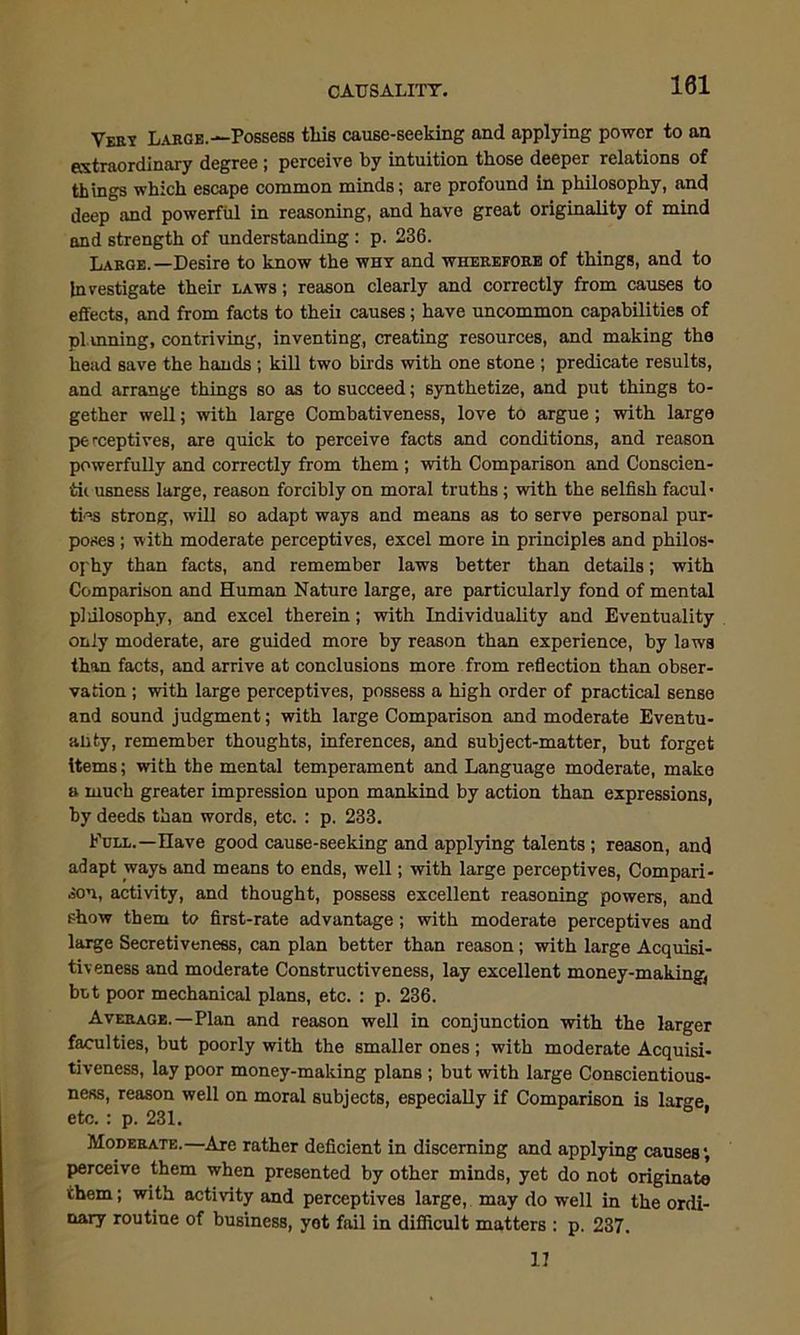 101 Ver? Large.—Possess this cause-seeking and applying power to an extraordinary degree ; perceive by intuition those deeper relations of things which escape common minds; are profound in philosophy, and deep and powerful in reasoning, and have great originality of mind and strength of understanding : p. 236. Large.—Desire to know the why and wherefore of things, and to Investigate their laws ; reason clearly and correctly from causes to effects, and from facts to theii causes; have uncommon capabilities of planning, contriving, inventing, creating resources, and making the head save the hands; kill two birds with one stone ; predicate results, and arrange things so as to succeed; synthetize, and put things to- gether well; with large Combativeness, love to argue; with large perceptives, are quick to perceive facts and conditions, and reason powerfully and correctly from them ; with Comparison and Conscien- tii usness large, reason forcibly on moral truths; with the selfish facul- ties strong, will so adapt ways and means as to serve personal pur- poses ; with moderate perceptives, excel more in principles and philos- ophy than facts, and remember laws better than details; with Comparison and Human Nature large, are particularly fond of mental philosophy, and excel therein; with Individuality and Eventuality only moderate, are guided more by reason than experience, by laws than facts, and arrive at conclusions more from reflection than obser- vation ; with large perceptives, possess a high order of practical sense and sound judgment; with large Comparison and moderate Eventu- ality, remember thoughts, inferences, and subject-matter, but forget items; with the mental temperament and Language moderate, make a much greater impression upon mankind by action than expressions, by deeds than words, etc. : p. 233. Full.—Have good cause-seeking and applying talents; reason, and adapt ways and means to ends, well; with large perceptives, Compari- son, activity, and thought, possess excellent reasoning powers, and show them to first-rate advantage; with moderate perceptives and large Secretiveness, can plan better than reason; with large Acquisi- tiveness and moderate Constructiveness, lay excellent money-making, but poor mechanical plans, etc. : p. 236. Average.—Plan and reason well in conjunction with the larger faculties, but poorly with the smaller ones ; with moderate Acquisi- tiveness, lay poor money-making plans ; but with large Conscientious- ness, reason well on moral subjects, especially if Comparison is lar^e etc. : p. 231. Moderate.—Are rather deficient in discerning and applying causes; perceive them when presented by other minds, yet do not originate them; with activity and perceptives large, may do well in the ordi- nary routine of business, yet fail in difficult matters : p. 237. 11