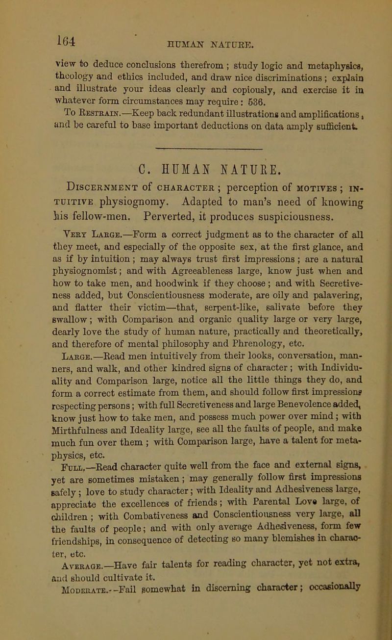 HUMAN NATURE. view to deduce conclusions therefrom ; study logic and metaphysics, theology and ethics included, and draw nice discriminations ; explain and illustrate your ideas clearly and copiously, and exercise it in whatever form circumstances may require: 636. To Restrain.—Keep back redundant illustrations and amplifications, and be careful to base important deductions on data amply sufficient. C. HUMAN NATURE. Discernment of character ; perception of motives ; in- tuitive physiognomy. Adapted to man’s need of knowing his fellow-men. Perverted, it produces suspiciousness. Very Large.—Form a correct judgment as to the character of all they meet, and especially of the opposite sex, at the first glance, and as if by intuition ; may always trust first impressions ; are a natural physiognomist; and with Agreeableness large, know just when and how to take men, and hoodwink if they choose ; and with Secretive- ness added, but Conscientiousness moderate, are oily and palavering, and flatter their victim—that, serpent-like, salivate before they swallow; with Comparison and organic quality large or very large, dearly love the study of human nature, practically and theoretically, and therefore of mental philosophy and Phrenology, etc. Large.—Read men intuitively from their looks, conversation, man- ners, and walk, and other kindred signs of character ; with Individu- ality and Comparison large, notice all the little things they do, and form a correct estimate from them, and should follow first impressions respecting persons; with full Secretiveness and large Benevolence added, know just how to take men, and possess much power over mind; with Mirthfulness and Ideality large, see all the faults of people, and make much fun over them ; with Comparison large, have a talent for meta- physics, etc. Full.—Read character quite well from the face and external signs, yet are sometimes mistaken; may generally follow first impressions safely; love to study character; with Ideality and Adhesiveness large, appreciate the excellences of friends; with Parental Love large, of children ; with Combativeness and Conscientiousness very large, all the faults of people; and with only average Adhesiveness, form few friendships, in consequence of detecting so many blemishes in charac- ter, etc. Average.—Have fair talents for reading character, yet not extra, and should cultivate it. Moderate.--Fail somewhat in discerning character; occasionally