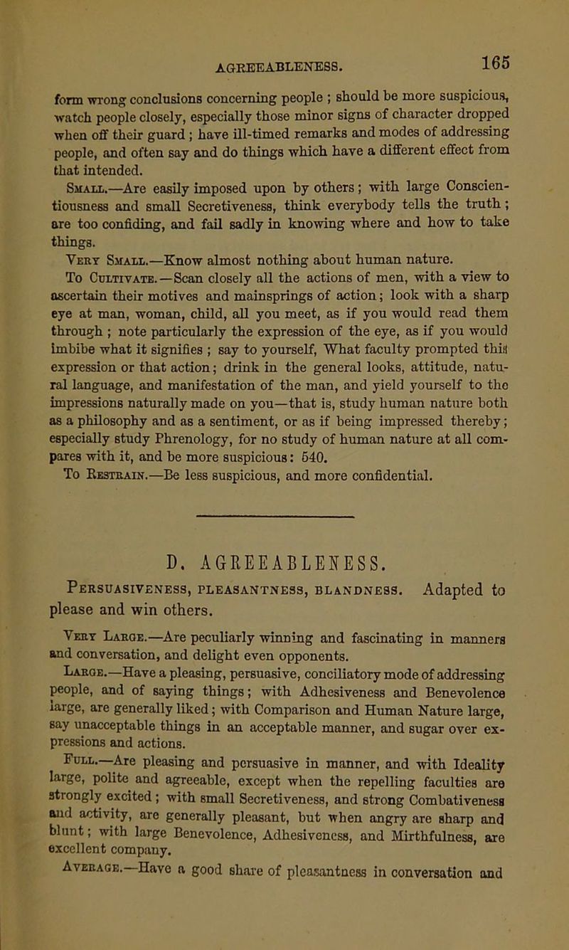 form wrong conclusions concerning people ; should be more suspicious, watch people closely, especially those minor signs of character dropped when off their guard ; have ill-timed remarks and modes of addressing people, and often say and do things which have a different effect from that intended. Small.—Are easily imposed upon by others; with large Conscien- tiousness and small Secretiveness, think everybody tells the truth; are too confiding, and fail sadly in knowing where and how to take things. Very Small.—Know almost nothing about human nature. To Cultivate.—Scan closely all the actions of men, with a view to ascertain their motives and mainsprings of action; look with a sharp eye at man, woman, child, all you meet, as if you would read them through ; note particularly the expression of the eye, as if you would imbibe what it signifies ; say to yourself, What faculty prompted this expression or that action; drink in the general looks, attitude, natu- ral language, and manifestation of the man, and yield yourself to the impressions naturally made on you—that is, study human nature both as a philosophy and as a sentiment, or as if being impressed thereby; especially study Phrenology, for no study of human nature at all com- pares with it, and be more suspicious: 640. To Restrain.—Be less suspicious, and more confidential. D. AGREEABLENESS. Persuasiveness, pleasantness, blandness. Adapted to please and win others. Very Large.—Are peculiarly winning and fascinating in manners and conversation, and delight even opponents. Large.—Have a pleasing, persuasive, conciliatory mode of addressing people, and of saying things; with Adhesiveness and Benevolence large, are generally liked; with Comparison and Human Nature large, say unacceptable things in an acceptable manner, and sugar over ex- pressions and actions. Full.—Are pleasing and persuasive in manner, and with Ideality large, polite and agreeable, except when the repelling faculties are strongly excited ; with small Secretiveness, and strong Combativeness and activity, are generally pleasant, but when angry are sharp and blunt; with large Benevolence, Adhesiveness, and Mirthfulness, are excellent company. Average.—Have a good share of pleasantness in conversation and