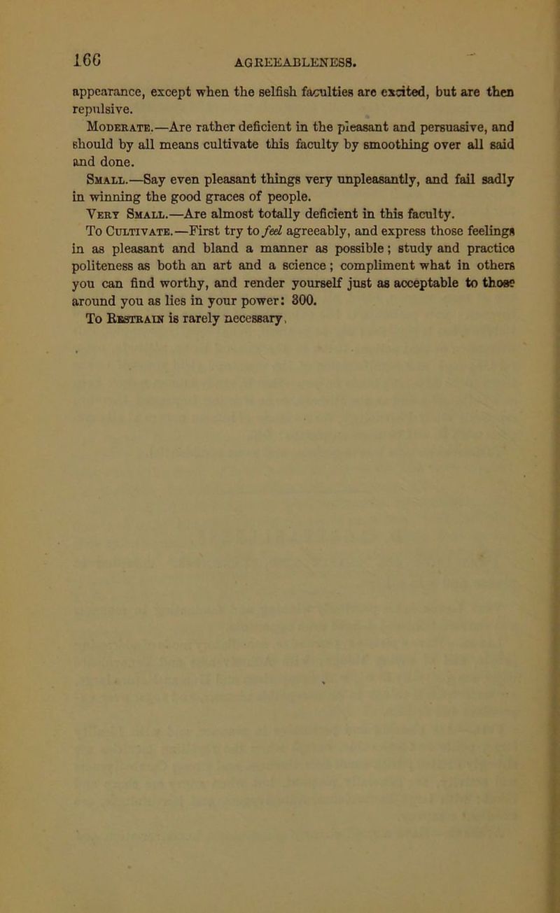I6G appearance, except when the selfish faculties are excited, but are then repulsive. Moderate.—Are rather deficient in the pleasant and persuasive, and should by all means cultivate this faculty by smoothing over all said and done. Small.—Say even pleasant things very unpleasantly, and fail sadly in winning the good graces of people. Very Small.—Are almost totally deficient in this faculty. To Cultivate.—First try to fed agreeably, and express those feelings in as pleasant and bland a manner as possible; study and practice politeness as both an art and a science; compliment what in others you can find worthy, and render yourself just as acceptable to those around you as lies in your power: 300. To Kestrain is rarely necessary,