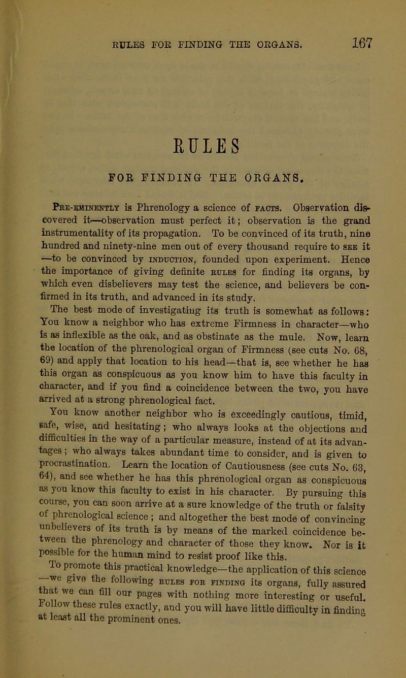 RULES FOR FINDING THE ORGANS. Pre-eminently is Phrenology a science of facts. Observation dis- covered it—observation must perfect it; observation is the grand instrumentality of its propagation. To be convinced of its truth, nine hundred and ninety-nine men out of every thousand require to see it —to be convinced by induction, founded upon experiment. Hence the importance of giving definite rules for finding its organs, by which even disbelievers may test the science, and believers be con- firmed in its truth, and advanced in its study. The best mode of investigating its truth is somewhat as follows: You know a neighbor who has extreme Firmness in character—who is as inflexible os the oak, and as obstinate as the mule. Now, learn the location of the phrenological organ of Firmness (see cuts No. 68, 69) and apply that location to his head—that is, see whether he has this organ as conspicuous as you know him to have this faculty in character, and if you find a coincidence between the two, you have arrived at a strong phrenological fact. You know another neighbor who is exceedingly cautious, timid, safe, wise, and hesitating; who always looks at the objections and difficulties in the way of a particular measure, instead of at its advan- tages ; who always takes abundant time to consider, and is given to procrastination. Learn the location of Cautiousness (see cuts No. 63, 64), and see whether he has this phrenological organ as conspicuous as you know this faculty to exist in his character. By pursuing this course, you can soon arrive at a sure knowledge of the truth or falsity of phrenological science ; and altogether the best mode of convincing unbelievers of its truth is by means of the marked coincidence be- ween the phrenology and character of those they know. Nor is it possible for the human mind to resist proof like this. Io promote this practical knowledge—the application of this science —we givo the following rules for finding its organs, fully assured that we can fill our pages with nothing more interesting or useful. Follow these rules exactly, and you will have little difficulty in finding at least all the prominent ones.