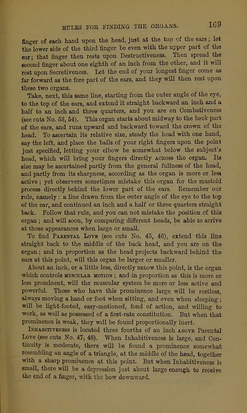 finger of each hand upon the head, just at the top of the ears; let the lower side of the third finger he even with the upper part of the ear; that finger then rests upon Destructiveness. Then spread the second finger about one eighth of an inch from the other, and it will rest upon Secretiveness. Let the end of your longest finger come as far forward as the fore part of the ears, and they will then rest upon these two organs. Take, next, this same line, starting from the outer angle of the eye, to the top of the ears, and extend it straight backward an inch and a half to an inch and three quarters, and you are on Combativeness (see cuts No. 53, 54). This organ starts about midway to the back part of the ears, and runs upward and backward toward the crown of the head. To ascertain its relative size, steady the head with one hand, say the left, and place the balls of your right fingers upon the point just specified, letting your elbow be somewhat below the subject’s head, which will bring your fingers directly across the organ. Its size may be ascertained partly from the general fullness of the head, and partly from its sharpness, according as the organ is more or less active; yet observers sometimes mistake this organ for the mastoid process directly behind the lower part of the ears. Eemember our rule, namely: a line drawn from the outer angle of the eye to the top of the ear, and continued an inch and a half or three quarters straight back. Follow that rule, and you can not mistake the position of this organ ; and will soon, by comparing different heads, be able to arrive at those appearances when large or small. To find Parental Love (see cuts No. 45, 46), extend this line straight back to the middle of the back head, and you are on the organ; and in proportion as the head projects backward behind the ears at this point, will this organ be larger or smaller. About an inch, or a little less, directly below this point, is the organ which controls muscular motion ; and in proportion as this is more or less prominent, will the muscular system be more or less active and powerful. Those who have this prominence large will be restless, always moving a hand or foot when sitting, and even when sleeping ; will be light-footed, easy-motioned, fond of action, and willing to work, as well as possessed of a first-rate constitution. But when that prominence is weak, they will be found proportionally inert. Inhabitiveness is located three fourths of an inch above Parental Love (see cuts No. 47-, 48). When Inhabitiveness is large, and Con- tinuity is moderate, there will be found a prominence somewhat resembling an angle of a triangle, at the middle of the head, together with a sharp prominence at this point. But when Inhabitiveness is small, there will be a depression just about large enough to receive the end of a finger, with the bow downward.