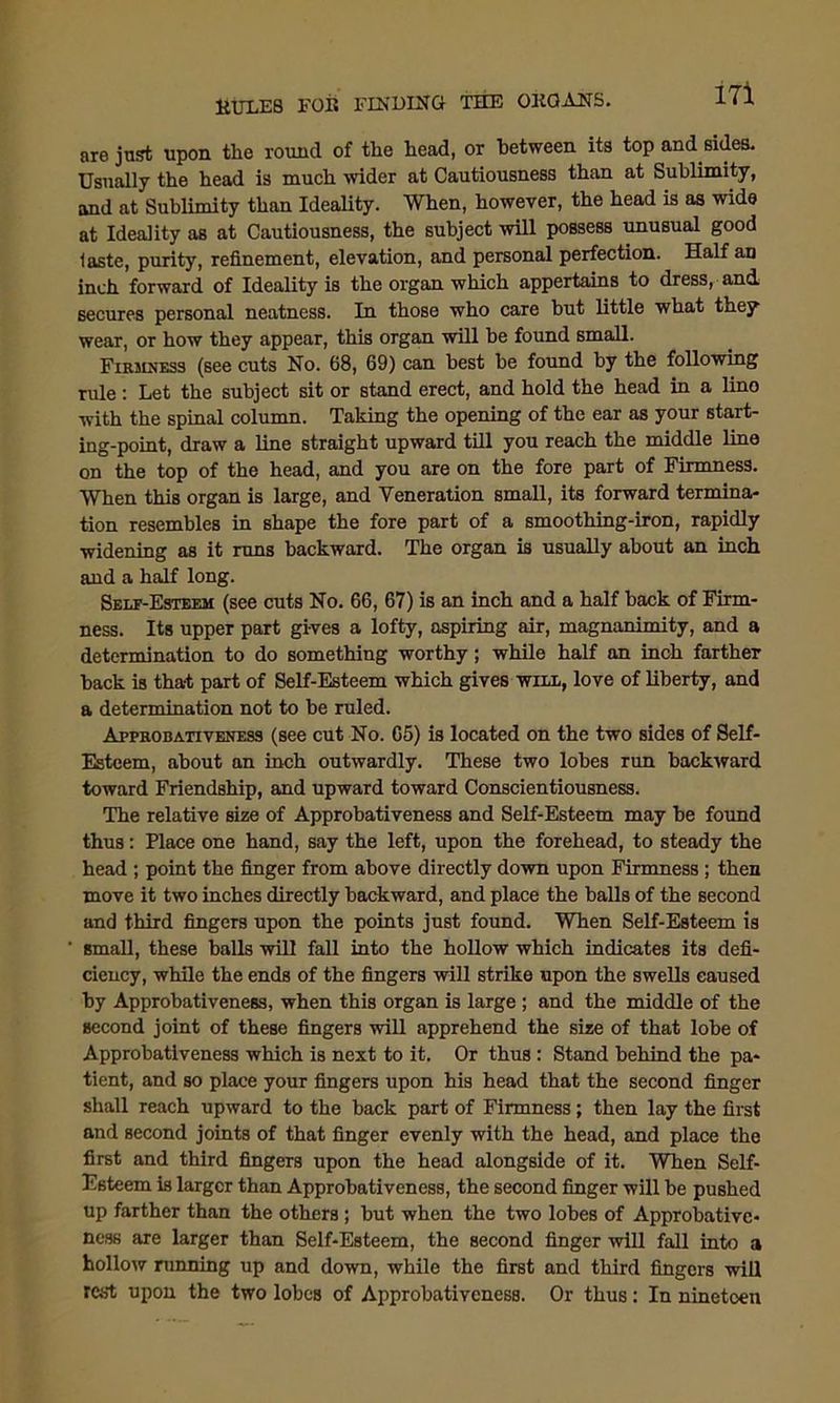 are just upon the round of the head, or between its top and sides. Usually the head is much wider at Cautiousness than at Sublimity, and at Sublimity than Ideality. When, however, the head is as wide at Ideality as at Cautiousness, the subject will possess unusual good laste, purity, refinement, elevation, and personal perfection. Half an inch forward of Ideality is the organ which appertains to dress, and. secures personal neatness. In those who care but little what they wear, or how they appear, this organ will be found small. Firmness (see cuts No. 68, 69) can best be found by the following rule : Let the subject sit or stand erect, and hold the head in a lino with the spinal column. Taking the opening of the ear as your start- ing-point, draw a line straight upward till you reach the middle line on the top of the head, and you are on the fore part of Firmness. When this organ is large, and Veneration small, its forward termina- tion resembles in shape the fore part of a smoothing-iron, rapidly widening as it runs backward. The organ is usually about an inch and a half long. Self-Esteem (see cuts No. 66, 67) is an inch and a half back of Firm- ness. Its upper part gives a lofty, aspiring air, magnanimity, and a determination to do something worthy; while half an inch farther back is tha-t part of Self-Esteem which gives will, love of liberty, and a determination not to be ruled. Approbativeness (see cut No. 65) is located on the two sides of Self- Esteem, about an inch outwardly. These two lobes run backward toward Friendship, and upward toward Conscientiousness. The relative size of Approbativeness and Self-Esteem may be found thus: Place one hand, say the left, upon the forehead, to steady the head ; point the finger from above directly down upon Firmness ; then move it two inches directly backward, and place the balls of the second and third fingers upon the points just found. When Self-Esteem is small, these balls will fall into the hollow which indicates its defi- ciency, while the ends of the fingers will strike upon the swells caused by Approbativeness, when this organ is large ; and the middle of the second joint of these fingers will apprehend the size of that lobe of Approbativeness which is next to it. Or thus : Stand behind the pa- tient, and so place your fingers upon his head that the second finger shall reach upward to the back part of Firmness; then lay the first and second joints of that finger evenly with the head, and place the first and third fingers upon the head alongside of it. When Self- Esteem is larger than Approbativeness, the second finger will be pushed up farther than the others ; but when the two lobes of Approbative- ness are larger than Self-Esteem, the second finger will fall into a hollow running up and down, while the first and third fingers will rest upon the two lobes of Approbativeness. Or thus: In ninetoen