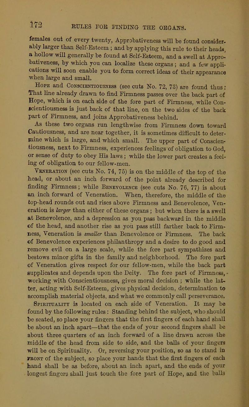 females out of every twenty, Approbativeness will be found consider- ably larger than Self-Esteem ; and by applying this rule to their heads, a hollow will generally be found at Self-Esteem, and a swell at Appro- bativeness, by which you can localize these organs ; and a few appli- cations will soon enable you to form correct ideas of their appearance when large and small. Hope and Conscientiousness (see cuts No. 72, 73) are found thus: That line already drawn to find Firmness passes over the back part of Hope, which is on each side of the fore part of Firmness, while Con- scientiousness is just back of that line, on the two sides of the back part of Firmness, and joins Approbativeness behind. As these two organs run lengthwise from Firmness down toward Cautiousness, and are near together, it is sometimes difficult to deter- mine which is large, and which small. The upper part of Conscien- tiousness, next to Firmness, experiences feelings of obligation to God, or sense of duty to obey His laws ; while the lower part creates a feel- ing of obligation to our fellow-men. Veneration (see cuts No. 74, 75) is on the middle of the top of the head, or about an inch forward of the point already described for finding Firmness; while Benevolence (see cuts No. 76, 77) is about an inch forward of Veneration. When, therefore, the middle of the top-head rounds out and rises above Firmness and Benevolence, Ven- eration is larger than either of these organs ; but when there is a swell at Benevolence, and a depression as you pass backward in the middle of the head, and another rise as you pass still farther back to Firm- ness, Veneration is smaller than Benevolence or Firmness. The back of Benevolence experiences philanthropy and a desire to do good and remove evil on a large scale, while the fore part sympathizes and bestows minor gifts in the family and neighborhood. The fore part of Veneration gives respect for our fellow-men, while the back part supplicates and depends upon the Deity. The fore part of Firmness, - working with Conscientiousness, gives moral decision ; while the lat- ter, acting with Self-Esteem, gives physical decision, determination to accomplish material objects, and what we commonly call perseverance. Spirituality is located on each side of Veneration. It may be found by the following rules : Standing behind the subject, who should be seated, so place your fingers that the first fingers of each hand shall be about an inch apart—that the ends of your second fingers shall be about three quarters of an inch forward of a line drawn across the middle of the head from side to side, and the balls of your fingers will be on Spirituality. Or, reversing your position, so as to stand in front of the subject, so place your hands that the first fingers of each hand shall be as before, about an inch apart, and the ends of your longest fingers shall just touch the fore part of Hope, and the balls