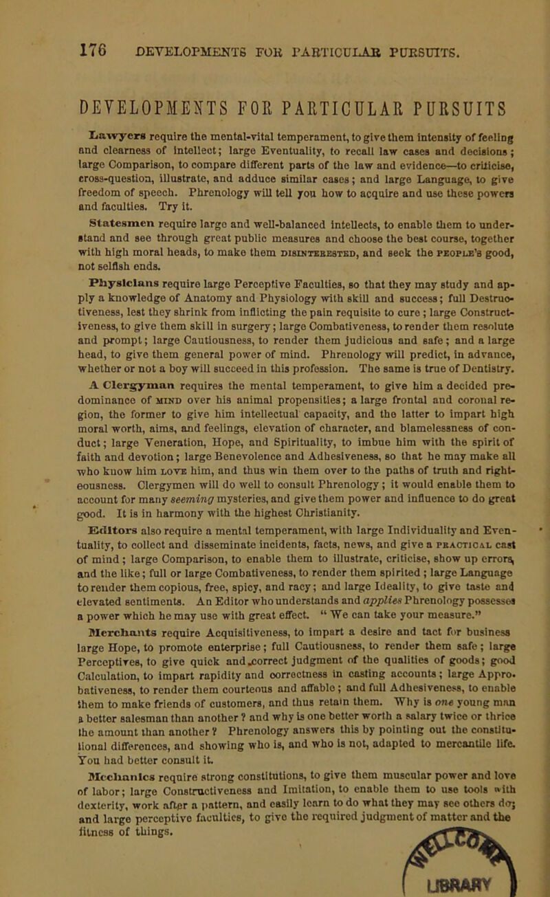 DEVELOPMENTS FOE PARTICULAR PURSUITS Lawyers require the mental-vital temperament, to give them intensity of feeling and clearness of intellect; large Eventuality, to recall law cases and decisions; large Comparison, to compare different parts of the law and evidence—to criticise, cross-question, illustrate, and adduce similar cases; and large Language, to give freedom of speech. Phrenology will tell you how to acquire and use these powers and faculties. Try it. Statesmen require largo and well-balanced Intellects, to enable them to under- stand and see through great public measures and choose the best course, together with high moral heads, to make them disinterested, and seek the people’s good, not selfish ends. Physicians require large Perceptive Faculties, so that they may study and ap- ply a knowledge of Anatomy and Physiology with skill and success; full Destruo- tiveness, lest they shrink from inflioting the pain requisite to cure; large Construct- iveness, to give them skill in surgery; large Combativeness, to render them resolute and prompt; large Cautiousness, to render them judicious and safe; and a large head, to givo them general power of mind. Phrenology will predict, in advance, whether or not a boy will succeed in this profession. The same is true of Dentistry. A Clergyman requires the mental temperament, to give him a decided pre- dominance of mind over his animal propensities; a large frontal and coronal re- gion, the former to give him intellectual capacity, and the latter to impart high moral worth, aims, and feelings, elevation of character, and blamelessness of con- duct; large Veneration, Hope, and Spirituality, to imbue him with the spirit of faith and devotion; large Benevolence and Adhesiveness, so that he may make all who know him love him, and thus win them over to the paths of truth and right- eousness. Clergymen will do well to consult Phrenology; it would enable them to account for many seeming mysteries, and give them power and influence to do great good. It is in harmony with the highest Christianity. Editors also require a mental temperament, with large Individuality and Even- tuality, to collect and disseminate incidents, facts, news, and give a practical cast of mind ; large Comparison, to enable them to illustrate, criticise, show up errors, and the like; full or large Combativeness, to render them spirited; large Language to render them copious, free, spicy, and racy; and large Ideality, to give taste and elevated sentiments. An Editor who understands and applies Phrenology possesses a power which he may use with great effect. “We can take your measure.” Merchants require Acquisitiveness, to impart a desire and tact for business large Hope, to promote enterprise; full Cautiousness, to render them safe; large Perceptives, to givo quick and .correct judgment of the qualities of goods; good Calculation, to impart rapidity and correctness in casting accounts; large Appro, bativeness, to render them courteous and affable; and full Adhesiveness, to enable them to make friends of customers, and thus retain them. Why is one young man a bettor salesman than another ? and why is one better worth a sniary twice or thrice the amount than another 'l Phrenology answers this by pointing out the constitu- lional differences, and showing who is, and who is not, adapted to mercantile life. You had bettor consult it. Mechanics require strong constitutions, to give them muscular power and love of labor; large Constructiveness and Imitation, to enable them to use tools with dexterity, work after a pattern, and easily learn to do what they may see others do; and large perceptive faculties, to givo the required judgment of matter and the