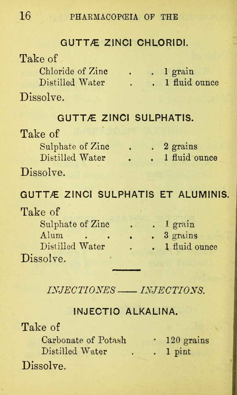 GUTT7E ZINCI CHLORIDI. Take of Chloride of Zinc . . 1 grain Distilled Water . . 1 fluid ounce Dissolve. GUTT/E ZINCI SULPHATIS. Take of Sulphate of Zinc . . 2 grains Distilled Water . . 1 fluid ounce Dissolve. GUTT/E ZINCI SULPHATIS ET ALUMINIS. Take of Sulphate of Zinc . . 1 grain Alum . ... 3 grains Distilled Water . . 1 fluid ounce Dissolve. INJECTI ONES INJECTIONS. INJECTIO ALKALINA. Take of Carbonate of Potash * 120 grains Distilled Water . . 1 pint