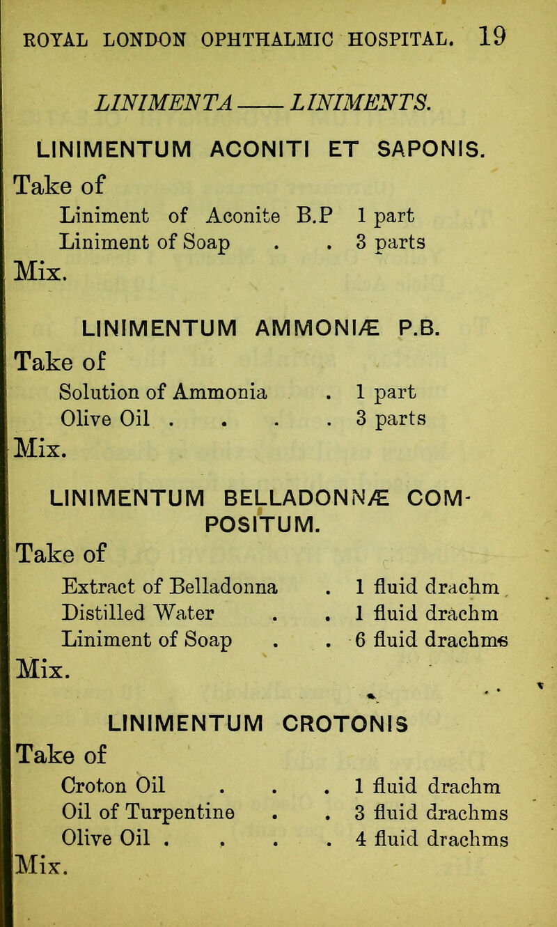LINIMENT A LINIMENTS. LINIMENTUM ACONITI ET SAPONIS. Take of Liniment of Aconite B.P 1 part Liniment of Soap . . 3 parts Mix. LINIMENTUM AMMONIA P.B. Take of Solution of Ammonia . 1 part Olive Oil . . . .3 parts Mix. LINIMENTUM BELLADONNA COM- POSITUM. Take of Extract of Belladonna . 1 fluid drachm Distilled Water . . 1 fluid drachm Liniment of Soap . . 6 fluid drachms Mix. LINIMENTUM Take of Croton Oil Oil of Turpentine Olive Oil . , Mix. CROTONI5 . 1 fluid drachm . 3 fluid drachms . 4 fluid drachms