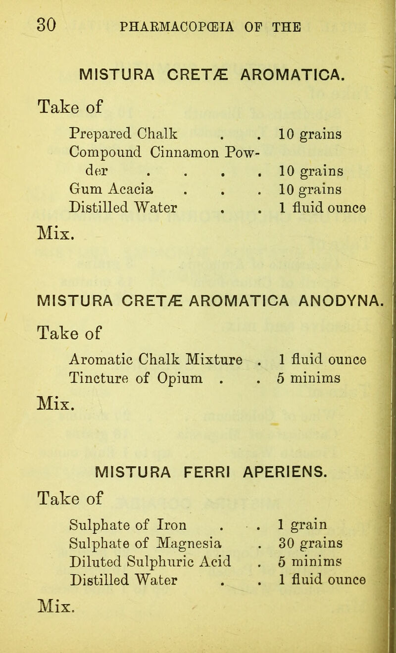 MISTURA CRET7E AROMATICA. Take of Prepared Chalk Compound Cinnamon Pow- der . Gum Acacia Distilled Water 10 grains 10 grains 10 grains 1 fluid ounce Mix. MISTURA CRET/E AROMATICA ANODYNA. < Take of Aromatic Chalk Mixture . 1 fluid ounce Tincture of Opium . . 5 minims Mix. MISTURA FERRI Take of Sulphate of Iron Sulphate of Magnesia Diluted Sulphuric Acid Distilled Water APERIENS. . 1 grain . 30 grains . 5 minims . 1 fluid ounce