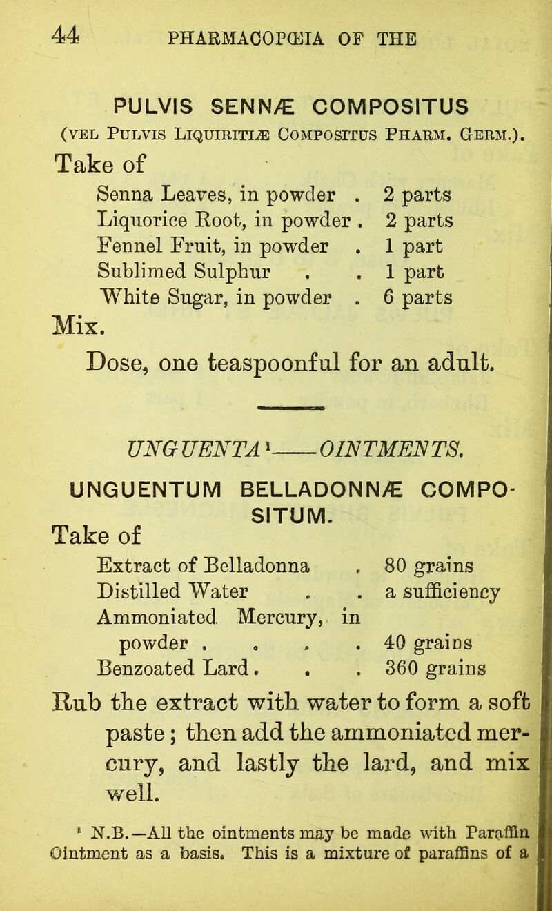 PULVIS SENN>€ COMPOSITUS (VEL Pulvis Liquiritlss Compositus Pharm. G-erm.). Take of Senna Leaves, in powder . 2 parts Liquorice Root, in powder . 2 parts Fennel Fruit, in powder . 1 part Sublimed Sulphur . . 1 part White Sugar, in powder . 6 parts Mix. Dose, one teaspoonfnl for an adult. UNG UENTA1 OINTMENTS. UNGUENTUM BELLADONN/E COMPO- SITUM. Take of Extract of Belladonna Distilled Water Ammoniated. Mercury, in powder . Benzoated Lard. 80 grains a sufficiency 40 grains 360 grains Rub tbe extract with water to form a soft paste; then add the ammoniated mer- cury, and lastly the lard, and mix well. 1 N.B.— All the ointments may be made with Paraffin Ointment as a basis. This is a mixture of paraffins of a