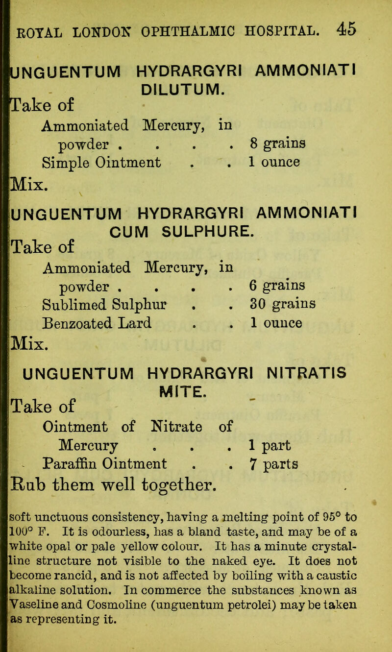 UNGUENTUM HYDRARGYRI AMMONIATI DILUTUM. Take of Ammoniated Mercury, in powder . . .8 grains Simple Ointment . . 1 ounce Mix. UNGUENTUM HYDRARGYRI AMMONIATI CUM SULPHURE. jTake of Ammoniated Mercury, in powder . . .6 grains Sublimed Sulphur . .30 grains Benzoated Lard . . 1 ounce Mix. UNGUENTUM HYDRARGYRI NITRATIS MITE. Take of Ointment of Nitrate of Mercury . . .1 part Paraffin Ointment . . 7 parts Rub them well together. soft unctuous consistency, having a melting point of 95° to 100° F. It is odourless, has a bland taste, and may be of a white opal or pale yellow colour. It has a minute crystal- line structure not visible to the naked eye. It does not become rancid, and is not affected by boiling with a caustic alkaline solution. In commerce the substances known as Vaseline and Cosmoline (unguentum petrolei) may be taken as representing it.