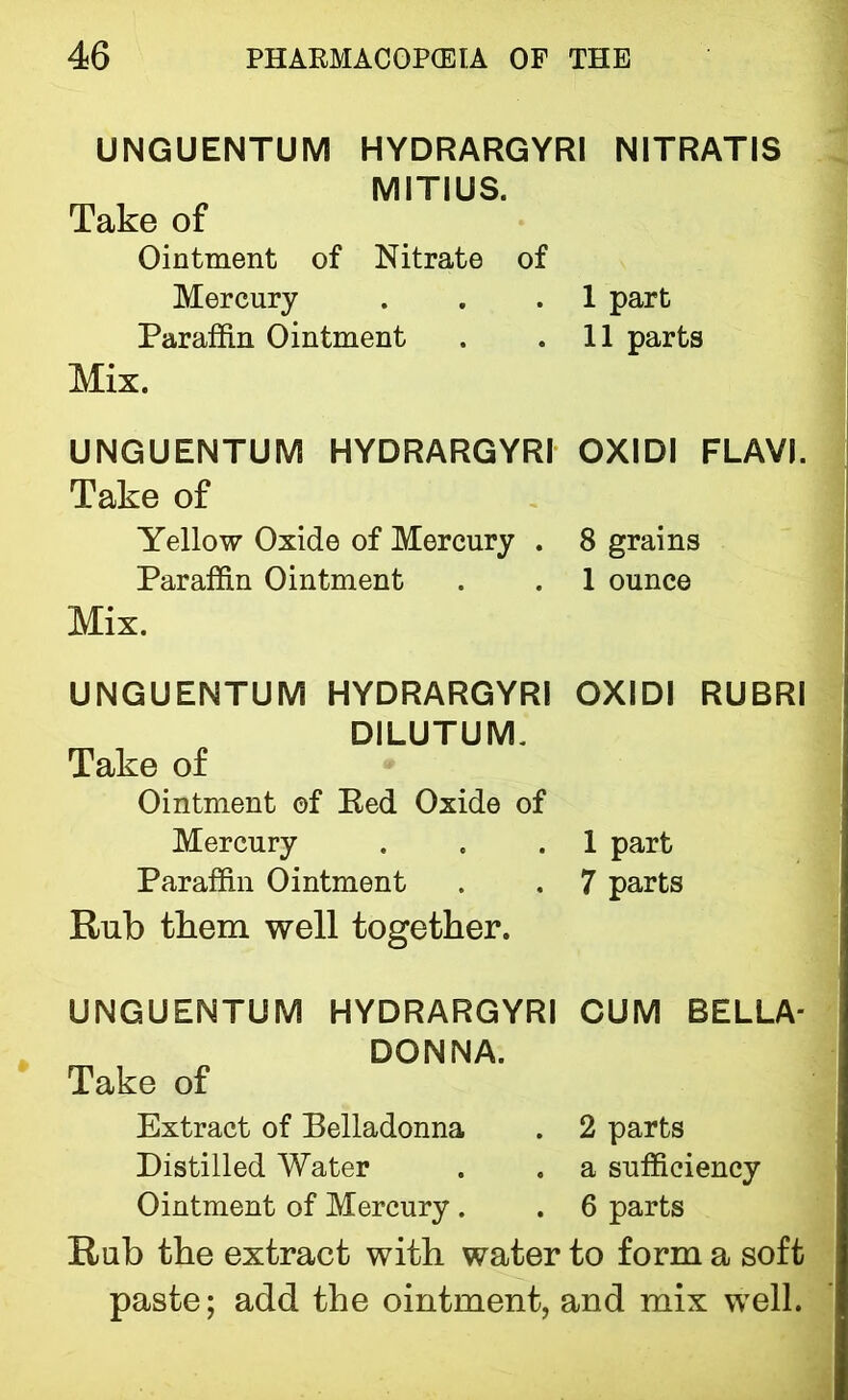 UNGUENTUM HYDRARGYRI NITRATIS MITIUS. Take of Ointment of Nitrate of Mercury . . .1 part Paraffin Ointment . .11 parts Mix. UNGUENTUM HYDRARGYRI OXIDI FLAVI. Take of Yellow Oxide of Mercury . 8 grains Paraffin Ointment . . 1 ounce Mix. UNGUENTUM HYDRARGYRI OXIDI RUBRI DILUTUM. Take of Ointment of Red Oxide of Mercury . . .1 part Paraffin Ointment . . 7 parts Rub them well together. UNGUENTUM HYDRARGYRI CUM BELLA- DONNA. Take of Extract of Belladonna . 2 parts Distilled Water . . a sufficiency Ointment of Mercury . . 6 parts Rub the extract with water to form a soft paste; add the ointment, and mix well.