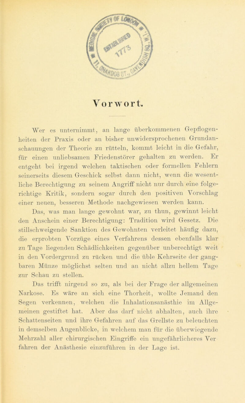 V o r w o r t. Wer es unternimmt, an lange überkommenen Gepflogen- heiten der Praxis oder an bisher unwidersprochenen Grundan- schauungen der Theorie zu rütteln, kommt leicht in die Gefahr, für einen unliebsamen Friedenstörer gehalten zu werden. Er entgeht bei irgend welchen taktischen oder formellen Fehlern seinerseits diesem Geschick selbst dann nicht, wenn die wesent- liche Berechtigung zu seinem Angriff nicht nur durch eine folge- richtige Kritik, sondern sogar durch den positiven Vorschlag einer neuen, besseren Methode nachgewiesen werden kann. Das, was man lange gewohnt war, zu thun, gewinnt leicht den Anschein einer Berechtigung: Tradition wird Gesetz. Die stillschweigende Sanktion des Gewohnten verleitet häufig dazu, die erprobten Vorzüge eines Verfahrens dessen ebenfalls klar zu Tage liegenden Schädlichkeiten gegenüber unberechtigt weit in den Vordergrund zu rücken und die üble Kehrseite der gang- baren Münze möglichst selten und an nicht allzu hellem Tage zur Schau zu stellen. Das trifft nirgend so zu, als bei der Frage der allgemeinen Narkose. Es wäre an sich eine Tliorheit, wollte Jemand den Segen verkennen, welchen die Inhalationsanästhie im Allge- meinen gestiftet hat. Aber das darf nicht abhalten, auch ihre Schattenseiten und ihre Gefahren auf das Grellste zu beleuchten in demselben Augenblicke, in welchem man für die überwiegende Mehrzahl aller chirurgischen Eingriffe ein ungefährlicheres Ver- fahren der Anästhesie einzuführen in der Lage ist. O