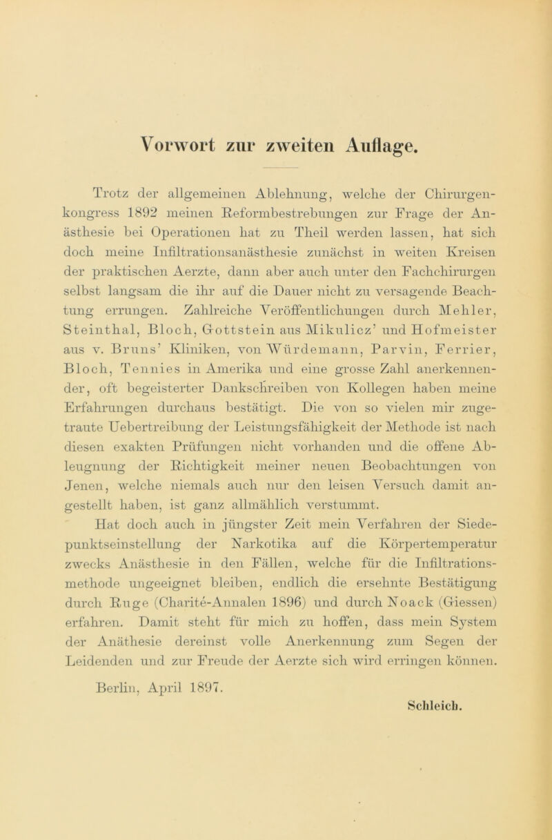 Trotz der allgemeinen Ablehnung, welche der Chirurgen- kongress 1892 meinen Reformbestrebungen zur Frage der An- ästhesie bei Operationen hat zu Theil werden lassen, hat sich doch meine Infiltrationsanästhesie zunächst in weiten Kreisen der praktischen Aerzte, dann aber auch unter den Fachchirurgen selbst langsam die ihr auf die Dauer nicht zu versagende Beach- tung errungen. Zahlreiche Veröffentlichungen durch Hehler, Steinthal, Bloch, Grottstein aus Mikulicz’ und Hofmeister aus v. Bruns’ Kliniken, von Würde mann, Parvin, Ferrier, Bloch, Tennies in Amerika und eine grosse Zahl anerkennen- der, oft begeisterter Dankschreiben von Kollegen haben meine Erfahrungen durchaus bestätigt. Die von so vielen mir zuge- traute Uebertreibung der Leistungsfähigkeit der Methode ist nach diesen exakten Prüfungen nicht vorhanden und die offene Ab- leugnung der Richtigkeit meiner neuen Beobachtungen von Jenen, welche niemals auch nur den leisen Versuch damit an- gestellt haben, ist ganz allmählich verstummt. Hat doch auch in jüngster Zeit mein Verfahren der Siede- punktseinstellung der Narkotika auf die Körpertemperatur zwecks Anästhesie in den Fällen, welche für die Infiltrations- methode ungeeignet bleiben, endlich die ersehnte Bestätigung durch Rüge (Charite-Annalen 1896) und durch Noack (Giessen) erfahren. Damit steht für mich zu hoffen, dass mein System der Anäthesie dereinst volle Anerkennung zum Segen der Leidenden und zur Freude der Aerzte sich wird erringen können. Berlin, April 1897.