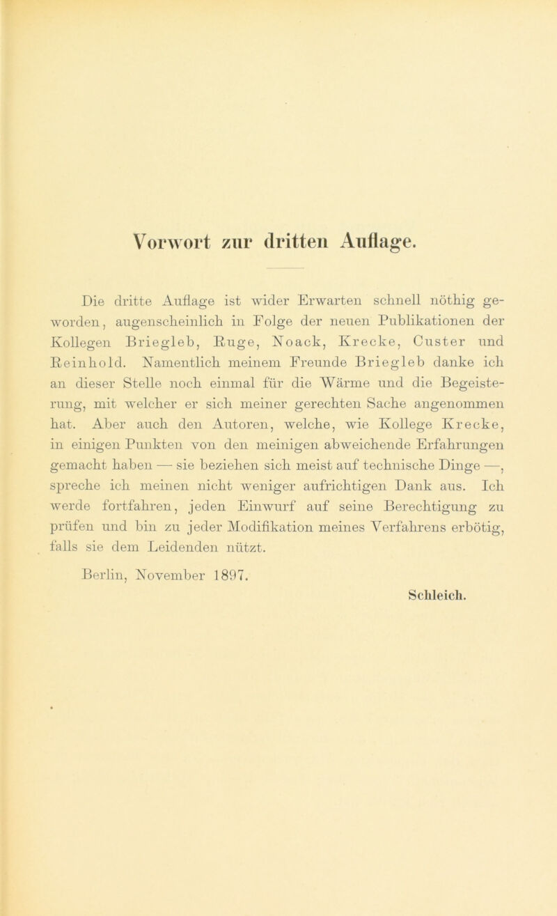 Die dritte Auflage ist wider Erwarten schnell nöthig ge- worden, augenscheinlich in Folge der neuen Publikationen der Kollegen Briegleb, Rüge, Noack, Krecke, Custer und Reinhold. Namentlich meinem Freunde Briegleb danke ich an dieser Stelle noch einmal für die Wärme und die Begeiste- rung, mit welcher er sich meiner gerechten Sache angenommen hat. Aber auch den Autoren, welche, wie Kollege Krecke, in einigen Punkten von den mehligen abweichende Erfahrungen gemacht haben — sie beziehen sich meist auf technische Dinge —, spreche ich meinen nicht weniger aufrichtigen Dank aus. Ich werde fortfahren, jeden Einwurf auf seine Berechtigung zu prüfen und bin zu jeder Modifikation meines Verfahrens erbötig, falls sie dem Leidenden nützt. Berlin, November 1897.