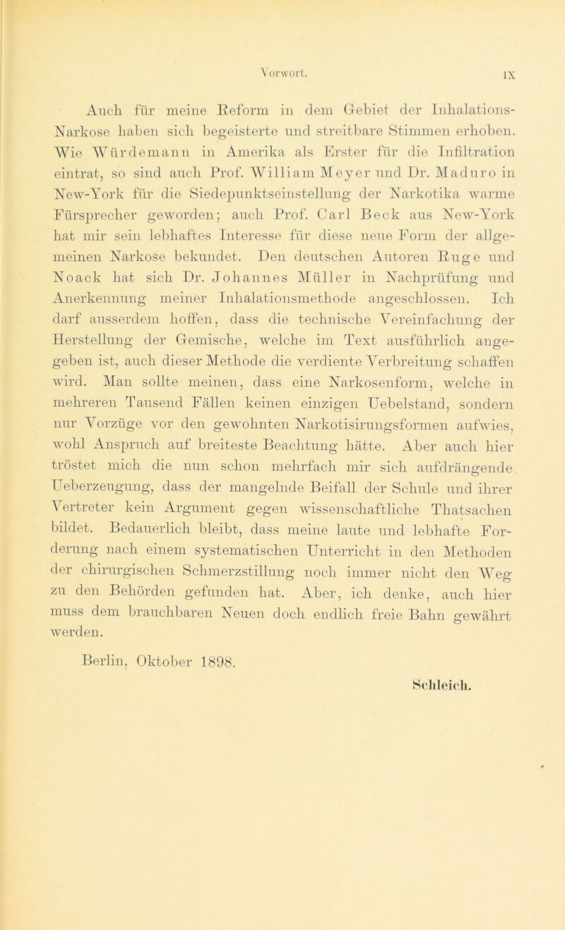 Auch für meine Reform in dem Gebiet der Inhalations- Narkose haben sich begeisterte und streitbare Stimmen erhoben. Wie Würdemann in Amerika als Erster für die Infiltration eintrat, so sind auch Prof. William Meyer und Dr. M ad uro in New-York für die Siedepunktseinstellung der Narkotika warme Fürsprecher geworden; auch Prof. Carl Beck aus New-York hat mir sein lebhaftes Interesse für diese neue Form der allge- meinen Narkose bekundet. Den deutschen Autoren Rüge und Noack hat sich Dr. Johannes Müller in Nachprüfung und Anerkennung meiner Inhalationsmethode angeschlossen. Ich darf ausserdem hoffen, dass die technische Vereinfachung der Herstellung der Gemische, welche im Text ausführlich ange- geben ist, auch dieser Methode die verdiente Verbreitung schaffen wird. Man sollte meinen, dass eine Narkosenform, welche in mehreren Tausend Fällen keinen einzigen Uebelstand, sondern nur Vorzüge vor den gewohnten Narkotisirungsformen aufwies, wohl Anspruch auf breiteste Beachtung hätte. Aber auch hier tröstet mich die nun schon mehrfach mir sich auf dr än sende Ueberzeugung, dass der mangelnde Beifall der Schule und ihrer Vertreter kein Argument gegen wissenschaftliche Thatsachen bildet. Bedauerlich bleibt, dass meine laute und lebhafte For- derung nach einem systematischen Unterricht in den Methoden der chirurgischen Schmerzstillung noch immer nicht den Weg zu den Behörden gefunden hat. Aber, ich denke, auch hier muss dem brauchbaren Neuen doch endlich freie Bahn gewährt werden. Berlin, Oktober 1898.