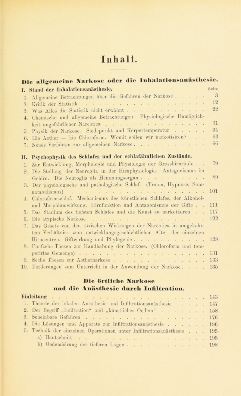 Inhalt Die allgemeine Narkose oder die Inhalationsanästhesie. I. Stand der Inlialationsamisthesie. 1. Allgemeine Betrachtungen über die Gefahren der Narkose . 2. Kritik der Statistik 3. Was Alles die Statistik nicht erwähnt 4. Chemische und allgemeine Betrachtungen. Physiologische Unmöglich- keit ungefährlicher Narcotica 5. Physik der Narkose. Siedepunkt und Körpertemperatur . . 6. Hie Aether — hie Chloroform. Womit sollen wir narkotisiren? 7. Neues Verfahren zur allgemeinen Narkose Seite 3 12 22 31 34 63 66 II. Psycliophysik des Schlafes und der sclilafälmliclien Zustände. 1. Zur Entwicklung, Morphologie und Physiologie der Grosshirnrinde . . 79 2. Die Stellung der Neuroglia in der Hirnphysiologie. Antagonismus im Gehirn. Die Neuroglia als Hemmungsorgan 89 3. Der physiologische und pathologische Schlaf. (Traum, Hypnose, Som- nambulismus) 101 4. Chloroformschlaf. Mechanismus des künstlichen Schlafes, der Alkohol- und Morphiumwirkung. Hirnfunktion und Antagonismus der Gifte . . 111 5. Das Stadium des tiefsten Schlafes und die Kunst zu narkotisiren . . 117 6. Die atypische Narkose 122 7. Das Gesetz von den toxischen Wirkungen der Narcotica in umgekehr- tem Verhältniss zum entwicklungsgeschichtlichen Alter der einzelnen Hirncentren. Giftwirkung und Phylogenie 128 8. Fünfzehn Thesen zur Handhabung der Narkose. (Chloroform und tem- perirtes Gemenge) 131 9. Sechs Thesen zur Aethernarkose 133 10. Forderungen zum Unterricht in der Anwendung der Narkose .... 135 Die örtliche Narkose und die Anästhesie durch Infiltration. Einleitung 143 1. Theorie der lokalen Anästhesie und Infiltrationsanästhesie 147 2. Der Begriff „Infiltration“ und „künstliches Oedem“ 158 3. Scheinbare Gefahren 176 4. Die Lösungen und Apparate zur Infiltrationsanästhesie 186 5. Technik der einzelnen Operationen unter Infiltrationsanästhesie . . . 195 a) Hautschnitt 195 b) Oedemisirung der tieferen Lagen 198