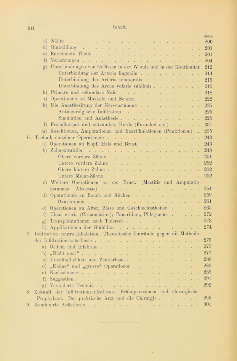 Seite c) Nähte • 200 d) Blutstillung 201 e) Entzündete Theile . 201 f) Verletzungen 204 g) Unterbindungen von Gefässen in der Wunde und in der Kontinuität 212 Unterbindung der Arteria lingualis 214 Unterbindung der Arteria temporalis 215 Unterbindung des Arcus volaris sublimis 215 h) Primäre und sekundäre Naht 218 i) Operationen an Muskeln und Sehnen 222 k) Die Anästhesirung der Nervenstämme 225 Antineuralgische Infiltration 225 Simulation und Anästhesie 225 l) Fremdkörper und entzündete Herde (Furunkel etc.) 231 m) Resektionen, Amputationen und Exartikulationen (Punktionen) . 235 6. Technik einzelner Operationen 243 a) Operationen an Kopf, Hals und Brust 243 b) Zahnextraktion 248 Obere vordere Zähne 251 Untere vordere Zähne 252 Obere hintere Zähne 252 Untere Molar-Zähne 252 c) Weitere Operationen an der Brust. (Mastitis und Amputatio mammae. Abscesse) 254 d) Operationen an Bauch und Rücken 259 Ovariotomie 261 e) Operationen an After, Blase und Geschlechtstheiien 265 f) Ulcus cruris (Circumcision); Panaritium, Phlegmone 272 g) Transplantationen nach Thiersch 273 h) Applikationen der Glühhitze 274 7. Infiltration contra Inhalation. Theoretische Einwände gegen die Methode der Infiltrationsanästhesie 275 a) Oedem und Infektion 275 b) „Nicht neu!“ 277 c) Umständlichkeit und Zeitverlust 280 d) „Kleine“ und „grosse“ Operationen 282 e) Nachschmerz 289 f) Suggestion 291 g) Veränderte Technik 292 8. Zukunft der Infiltrationsanästhesie. Frühoperationen und chirurgische Prophylaxe. Der praktische Arzt und die Chirurgie 295 9. Kombinirtc Anästhesie 301