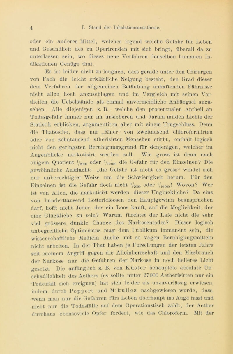 oder ein anderes Mittel, welches irgend Avelche Gefahr für Leben und Gesundheit des zu Operirenden mit sich bringt, überall da zu unterlassen sein, wo dieses neue Verfahren denselben humanen In- dikationen Genüge thut. Es ist leider nicht zu leugnen, dass gerade unter den Chirurgen von Fach die leicht erklärliche Neigung besteht, den Grad dieser dem Verfahren der allgemeinen Betäubung anhaftenden Fährnisse nicht allzu hoch anzuschlagen und im Vergleich mit seinen Vor- theilen die Uebelstände als einmal unvermeidliche Anhängsel anzu- sehen. x\lle diejenigen z. B., welche den procentualen Antheil an Todesgefahr immer nur im unsicheren und darum milden Lichte der Statistik erblicken, argumentiren aber mit einem Trugschluss. Denn die Thatsache, dass nur „Einer“ von zweitausend chloroformirten oder von zehntausend ätherisirten Menschen stirbt, enthält logisch nicht den geringsten Beruhigungsgrund für denjenigen, welcher im Augenblicke narkotisirt werden soll. Wie gross ist denn nach obigem Quotient 72000 oder Y10000 die Gefahr für den Einzelnen? Die gewöhnliche Ausflucht: „die Gefahr ist nicht so gross“ windet sich nur unberechtigter Weise um die Schwierigkeit herum. Für den Einzelnen ist die Gefahr doch nicht 72000 oder 7ioooo! Wovon? Wer ist von Allen, die narkotisirt werden, dieser Unglückliche? Da eins von hunderttausend Lotterieloosen den Hauptgewinn beanspruchen darf, hofft nicht Jeder, der ein Loos kauft, auf die Möglichkeit, der eine Glückliche zu sein? Warum fürchtet der Laie nicht die sehr viel grössere dunkle Chance des Narkosentodes? Dieser logisch unbegreifliche Optimismus mag dem Publikum immanent sein, die wissenschaftliche Medicin dürfte mit so vagen Beruhigungsmitteln nicht arbeiten. In der That haben ja Forschungen der letzten Jahre seit meinem Angriff gegen die Alleinherrschaft und den Missbrauch der Narkose nur die Gefahren der Narkose in noch helleres Licht gesetzt. Die anfänglich z. B. von Küster behauptete absolute Un- schädlichkeit des Aetliers (es sollte unter 27000 Aetherisirten nur ein Todesfall sich ereignen) hat sich leider als unzuverlässig erwiesen, indem durch Poppert und Mikulicz nachgewiesen wurde, dass, wenn man nur die Gefahren fürs Leben überhaupt ins Auge fasst und nicht nur die Todesfälle auf dem Operationstisch zählt, der Aether durchaus ebensoviele Opfer fordert, wie das Chloroform. Mit der