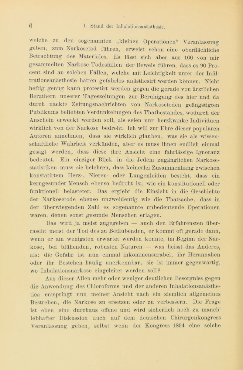 welche zu den sogenannten „kleinen Operationen“ Veranlassung geben, zum Narkosetod führen, erweist schon eine oberflächliche Betrachtung des Materiales. Es lässt sich aber aus 100 von mir gesammelten Narkose-Todesfällen der Beweis führen, dass es 90 Pro- cent sind an solchen Fällen, welche mit Leichtigkeit unter der Infil- trationsanästhesie hätten gefahrlos anästhesirt werden können. Nicht heftig genug kann protestirt werden gegen die gerade von ärztlichen Berathern unserer Tageszeitungen zur Beruhigung des hier und da durch nackte Zeitungsnachrichten von Narkosetoden geängstigten Publikums beliebten Verdunkelungen des Thatbestandes, wodurch der Anschein erweckt werden soll, als seien nur herzkranke Individuen wirklich von der Narkose bedroht. Ich will zur Ehre dieser populären Autoren annehmen, dass sie wirklich glauben, was sie als wissen- schaftliche Wahrheit verkünden, aber es muss ihnen endlich einmal gesagt werden, dass diese ihre Ansicht eine fahrlässige Ignoranz bedeutet. Ein einziger Blick in die Jedem zugänglichen Narkose- statistiken muss sie belehren, dass keinerlei Zusammenhang zwischen konstatirtem Herz-, Nieren- oder Lungenleiden besteht, dass ein kerngesunder Mensch ebenso bedroht ist, wie ein konstitutionell oder funktionell belasteter. Das ergiebt die Einsicht in die Geschichte der Narkosetode ebenso unzweideutig wie die Thatsaehe, dass in der überwiegenden Zahl es sogenannte unbedeutende Operationen waren, denen sonst gesunde Menschen erlagen. Das wird ja meist zugegeben — auch den Erfahrensten über- rascht meist der Tod des zu Betäubenden, er kommt oft gerade dann, wenn er am wenigsten erwartet werden konnte, im Beginn der Nar- kose, bei blühenden, robusten Naturen — was heisst das Anderes, als: die Gefahr ist nun einmal inkommensurabel, ihr Herannahen oder ihr Bestehen häufig unerkennbar, sie ist immer gegenwärtig, wo Inhalationsnarkose eingeleitet werden soll? Aus dieser Allen mehr oder weniger deutlichen Besorgniss gegen die Anwendung des Chloroforms und der anderen Inhalationsanästhe- tica entspringt nun meiner Ansicht nach ein ziemlich allgemeines Bestreben, die Narkose zu ersetzen oder zu verbessern. Die Frage ist eben eine durchaus offene und wird sicherlich noch zu manch’ lebhafter Diskussion auch auf dem deutschen Chirurgenkongress Veranlassung geben, selbst wenn der Kongress 1894 eine solche