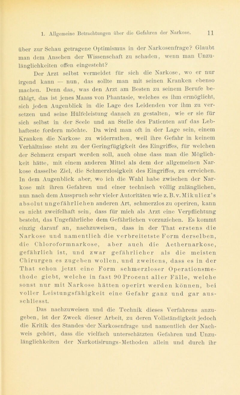 über zur Schau getragene Optimismus in der Narkosenfrage? Glaubt man dem Ansehen der Wissenschaft zu schaden, wenn man Unzu- länglichkeiten offen eingestellt? Der Arzt selbst vermeidet für sich die Narkose, wo er nur irgend kann — nun, das sollte man mit seinen Kranken ebenso machen. Denn das, was den Arzt am Besten zu seinem Berufe be- fähigt, das ist jenes Maass von Phantasie, welches es ihm ermöglicht, sich jeden Augenblick in die Lage des Leidenden vor ihm zu ver- setzen und seine Hülfeleistung danach zu gestalten, wie er sie für sich selbst in der Seele und an Stelle des Patienten auf das Leb- hafteste fordern möchte. Da wird man oft in der Lage sein, einem Kranken die Narkose zu widerrathen, weil ihre Gefahr in keinem Verhältnisse steht zu der Geringfügigkeit des Eingriffes, für welchen der Schmerz erspart werden soll, auch ohne dass man die Möglich- keit hätte, mit einem anderen Mittel als dem der allgemeinen Nar- kose dasselbe Ziel, die Schmerzlosigkeit des Eingriffes, zu erreichen. In dem Augenblick aber, avo ich die Wahl habe zwischen der Nar- kose mit ihren Gefahren und einer technisch völlig zulänglichen, nun nach dem Ausspruch sehr vieler Autoritäten Avie z. B. v. Mikulicz ’s absolut ungefährlichen anderen Art, schmerzloszu operiren, kann es nicht zweifelhaft sein, dass für mich als Arzt eine Verpflichtung besteht, das Ungefährliche dem Gefährlichen vorzuziehen. Es kommt einzig darauf an, nachzuweisen, dass in der Tliat erstens die Narkose und namentlich die verbreitetste Form derselben, die Chloroformnarkose, aber auch die Aethernarkose, gefährlich ist, und zwar gefährlicher als die meisten Chirurgen es zugeben Avollen, und zweitens, dass es in der Tliat schon jetzt eine Form schmerzloser Operationsme- thode giebt, Avelclie in fast 90 Procent aller Fälle, welche sonst nur mit Narkose hätten operirt werden können, bei voller Leistungsfähigkeit eine Gefahr ganz und gar aus- schliesst. Das nachzuweisen und die Technik dieses Verfahrens anzu- geben, ist der ZAveck dieser Arbeit, zu deren Vollständigkeit jedoch die Kritik des Standes der Narkosenfrage und namentlich der Nach- weis gehört, dass die vielfach unterschätzten Gefahren und Unzu- länglichkeiten der Narkotisirungs-Methoden allein und durch ihr