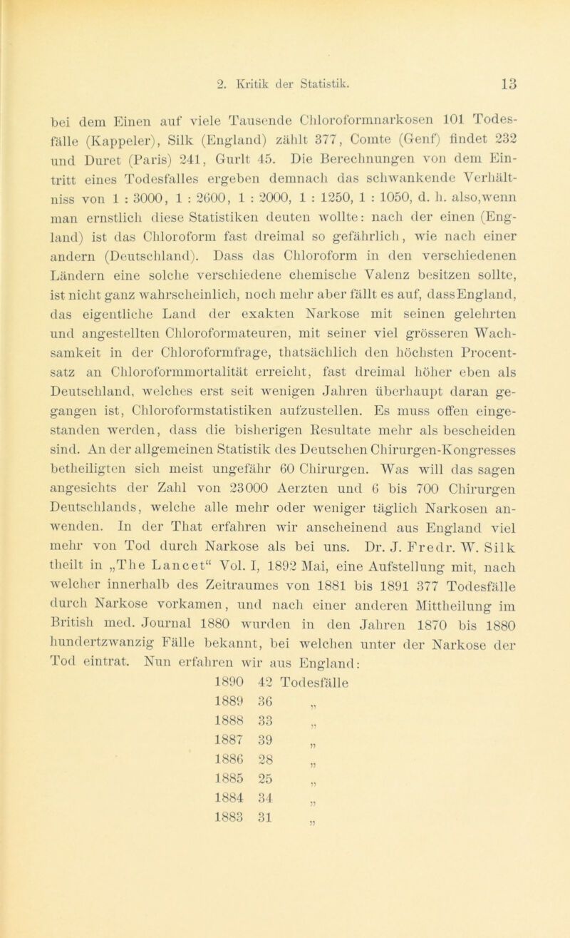 bei dem Einen auf viele Tausende Chloroformnarkosen 101 Todes- fälle (Kappeier), Silk (England) zählt 377, Comte (Genf) findet 232 und Duret (Paris) 241, Gurlt 45. Die Berechnungen von dem Ein- tritt eines Todesfalles ergeben demnach das schwankende Verhält- niss von 1 : 3000, 1 : 2000, 1 : 2000, 1 : 1250, 1 : 1050, d. h. also,wenn man ernstlich diese Statistiken deuten wollte: nach der einen (Eng- land) ist das Chloroform fast dreimal so gefährlich, wie nach einer andern (Deutschland). Dass das Chloroform in den verschiedenen Ländern eine solche verschiedene chemische Valenz besitzen sollte, ist nicht ganz wahrscheinlich, noch mehr aber fällt es auf, dassEngland, das eigentliche Land der exakten Narkose mit seinen gelehrten und angestellten Chloroformateuren, mit seiner viel grösseren Wach- samkeit in der Chloroformfrage, thatsächlich den höchsten Procent- satz an Chloroformmortalität erreicht, fast dreimal höher eben als Deutschland, welches erst seit wenigen Jahren überhaupt daran ge- gangen ist, Chloroformstatistiken aufzustellen. Es muss offen einge- standen werden, dass die bisherigen Resultate mehr als bescheiden sind. An der allgemeinen Statistik des Deutschen Chirurgen-Kongresses betheiligten sich meist ungefähr 60 Chirurgen. Was will das sagen angesichts der Zahl von 23000 Aerzten und 6 bis 700 Chirurgen Deutschlands, welche alle mehr oder weniger täglich Narkosen an- wenden. In der Tliat erfahren wir anscheinend aus England viel mehr von Tod durch Narkose als bei uns. Dr. J. Fredr. W. Silk tlieilt in „The Lancet“ Vol. I, 1892 Mai, eine Aufstellung mit, nach welcher innerhalb des Zeitraumes von 1881 bis 1891 377 Todesfälle durch Narkose vorkamen, und nach einer anderen Mittheilung im British med. Journal 1880 wurden in den Jahren 1870 bis 1880 hundertzwanzig Fälle bekannt, bei welchen unter der Narkose der Tod eintrat. Nun erfahren wir aus England: 1890 42 Todesfälle 1889 36 1888 33 „ 1887 39 1886 28 1885 25 1884 34 „ 1883 31