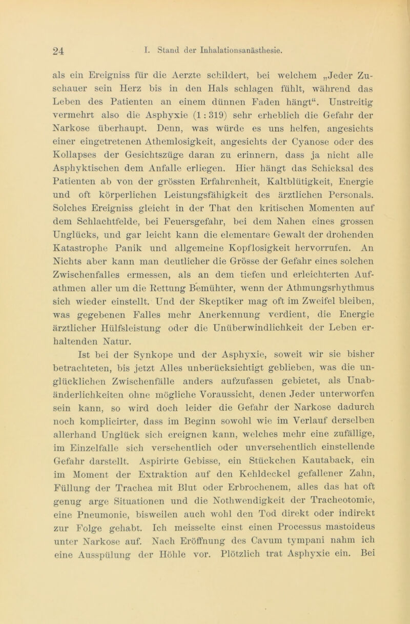 als ein Ereigniss für die Aerzte schildert, bei welchem „Jeder Zu- schauer sein Herz bis in den Hals schlagen fühlt, während das Leben des Patienten an einem dünnen Faden hängt“. Unstreitig vermehrt also die Asphyxie (1: 319) sehr erheblich die Gefahr der Narkose überhaupt. Denn, was würde es uns helfen, angesichts einer eingetretenen Athemlosigkeit, angesichts der Cyanose oder des Kollapses der Gesichtszüge daran zu erinnern, dass ja nicht alle Asphyktischen dem Anfalle erliegen. Hier hängt das Schicksal des Patienten ab von der grössten Erfahrenheit, Kaltblütigkeit, Energie und oft körperlichen Leistungsfähigkeit des ärztlichen Personals. Solches Ereigniss gleicht in der That den kritischen Momenten auf dem Schlachtfelde, bei Feuersgefahr, bei dem Nahen eines grossen Unglücks, und gar leicht kann die elementare Gewalt der drohenden Katastrophe Panik und allgemeine Kopflosigkeit hervorrufen. An Nichts aber kann man deutlicher die Grösse der Gefahr eines solchen Zwischenfalles ermessen, als an dem tiefen und erleichterten Auf- athmen aller um die Rettung Bemühter, wenn der Athmungsrhythmus sich wieder einstellt. Und der Skeptiker mag oft im Zweifel bleiben, was gegebenen Falles mehr Anerkennung verdient, die Energie ärztlicher Hülfsleistung oder die Unüberwindlichkeit der Leben er- haltenden Natur. Ist bei der Synkope und der Asphyxie, soweit wir sie bisher betrachteten, bis jetzt Alles unberücksichtigt geblieben, was die un- glücklichen Zwischenfälle anders aufzufassen gebietet, als Unab- änderlichkeiten ohne mögliche Voraussicht, denen Jeder unterworfen sein kann, so wird doch leider die Gefahr der Narkose dadurch noch komplicirter, dass im Beginn sowohl wie im Verlauf derselben allerhand Unglück sich ereignen kann, welches mehr eine zufällige, im Einzelfalle sich verseil entlieh oder unversehentlich einstellende Gefahr darstellt. Aspirirte Gebisse, ein Stückchen Kautaback, ein im Moment der Extraktion auf den Kehldeckel gefallener Zahn, Füllung der Trachea mit Blut oder Erbrochenem, alles das hat oft genug arge Situationen und die Nothwcndigkeit der Tracheotomie, eine Pneumonie, bisweilen auch wohl den Tod direkt oder indirekt zur Folge gehabt. Ich meisselte einst einen Processus mastoideus unter Narkose auf. Nach Eröffnung des Cavum tympani nahm ich eine Ausspülung der Höhle vor. Plötzlich trat Asphyxie ein. Bei