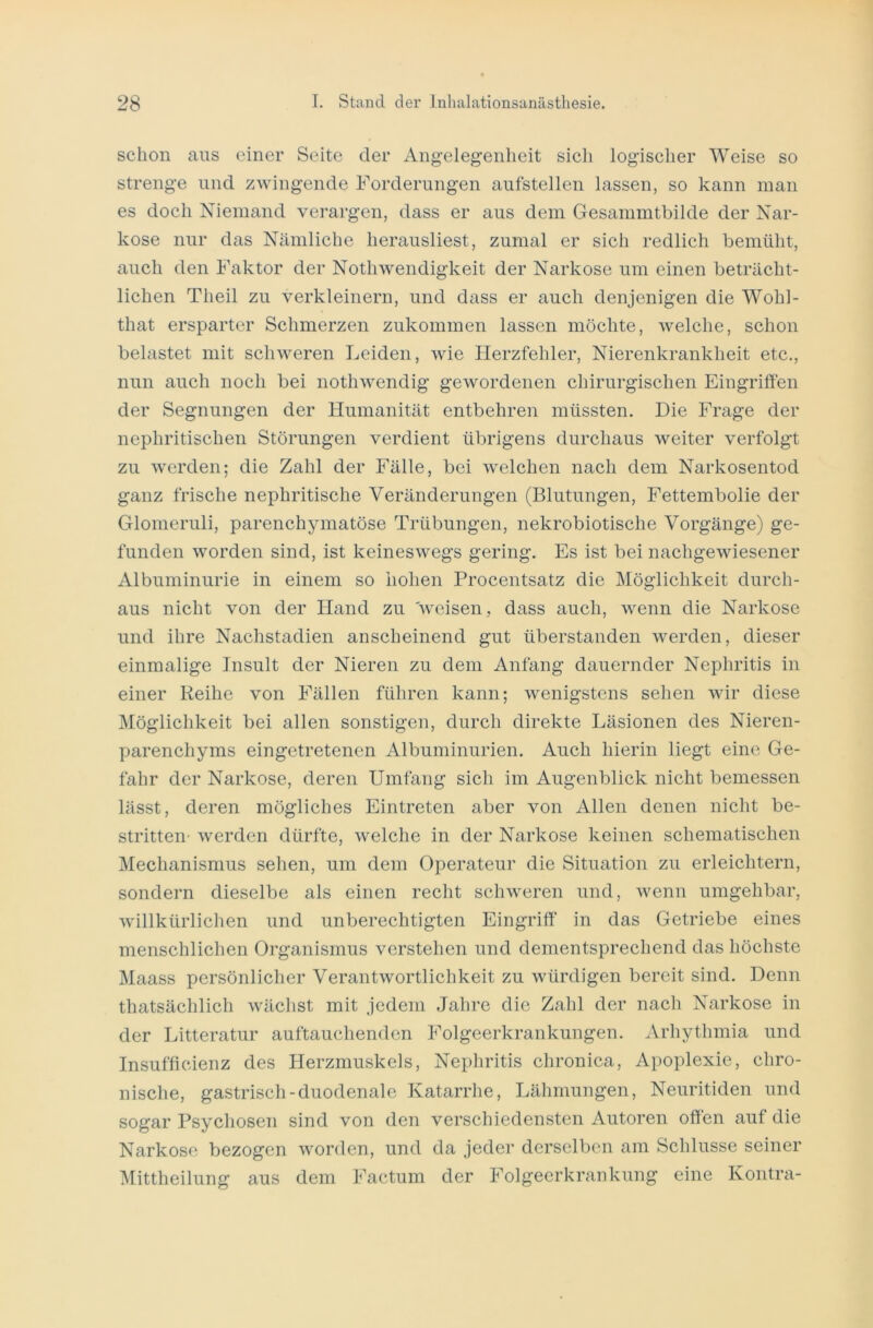 schon aus einer Seite der Angelegenheit sich logischer Weise so strenge und zwingende Forderungen aufstellen lassen, so kann man es doch Niemand verargen, dass er aus dem Gesammtbilde der Nar- kose nur das Nämliche herausliest, zumal er sich redlich bemüht, auch den Faktor der Nothwendigkeit der Narkose um einen beträcht- lichen Theil zu verkleinern, und dass er auch denjenigen die Wohl- that ersparter Schmerzen zukommen lassen möchte, welche, schon belastet mit schweren Leiden, wie Herzfehler, Nierenkrankheit etc., nun auch noch bei nothwendig gewordenen chirurgischen Eingriffen der Segnungen der Humanität entbehren müssten. Die Frage der nephritischen Störungen verdient übrigens durchaus weiter verfolgt zu werden; die Zahl der Fälle, bei welchen nach dem Narkosentod ganz frische nej)hritische Veränderungen (Blutungen, Fettembolie der Glomeruli, parenchymatöse Trübungen, nekrobiotische Vorgänge) ge- funden worden sind, ist keineswegs gering. Es ist bei nachgewiesener Albuminurie in einem so hohen Procentsatz die Möglichkeit durch- aus nicht von der Hand zu weisen, dass auch, wenn die Narkose und ihre Nachstadien anscheinend gut überstanden werden, dieser einmalige Insult der Nieren zu dem Anfang dauernder Nephritis in einer Reihe von Fällen führen kann; wenigstens sehen wir diese Möglichkeit bei allen sonstigen, durch direkte Läsionen des Nieren- parenchyms eingetretenen Albuminurien. Auch hierin liegt eine Ge- fahr der Narkose, deren Umfang sich im Augenblick nicht bemessen lässt, deren mögliches Eintreten aber von Allen denen nicht be- stritten werden dürfte, welche in der Narkose keinen schematischen Mechanismus sehen, um dem Operateur die Situation zu erleichtern, sondern dieselbe als einen recht schweren und, wenn umgehbar, willkürlichen und unberechtigten Eingriff in das Getriebe eines menschlichen Organismus verstehen und dementsprechend das höchste Maass persönlicher Verantwortlichkeit zu würdigen bereit sind. Denn thatsächlich wächst mit jedem Jahre die Zahl der nach Narkose in der Litteratur auftauchenden Folgeerkrankungen. Arhythmia und Insufficienz des Herzmuskels, Nephritis chronica, Apoplexie, chro- nische, gastrisch-duodenale Katarrhe, Lähmungen, Neuritiden und sogar Psychosen sind von den verschiedensten Autoren offen auf die Narkose bezogen worden, und da jeder derselben am Schlüsse seiner Mittheilung aus dem Factum der Folgeerkrankung eine Kontra-