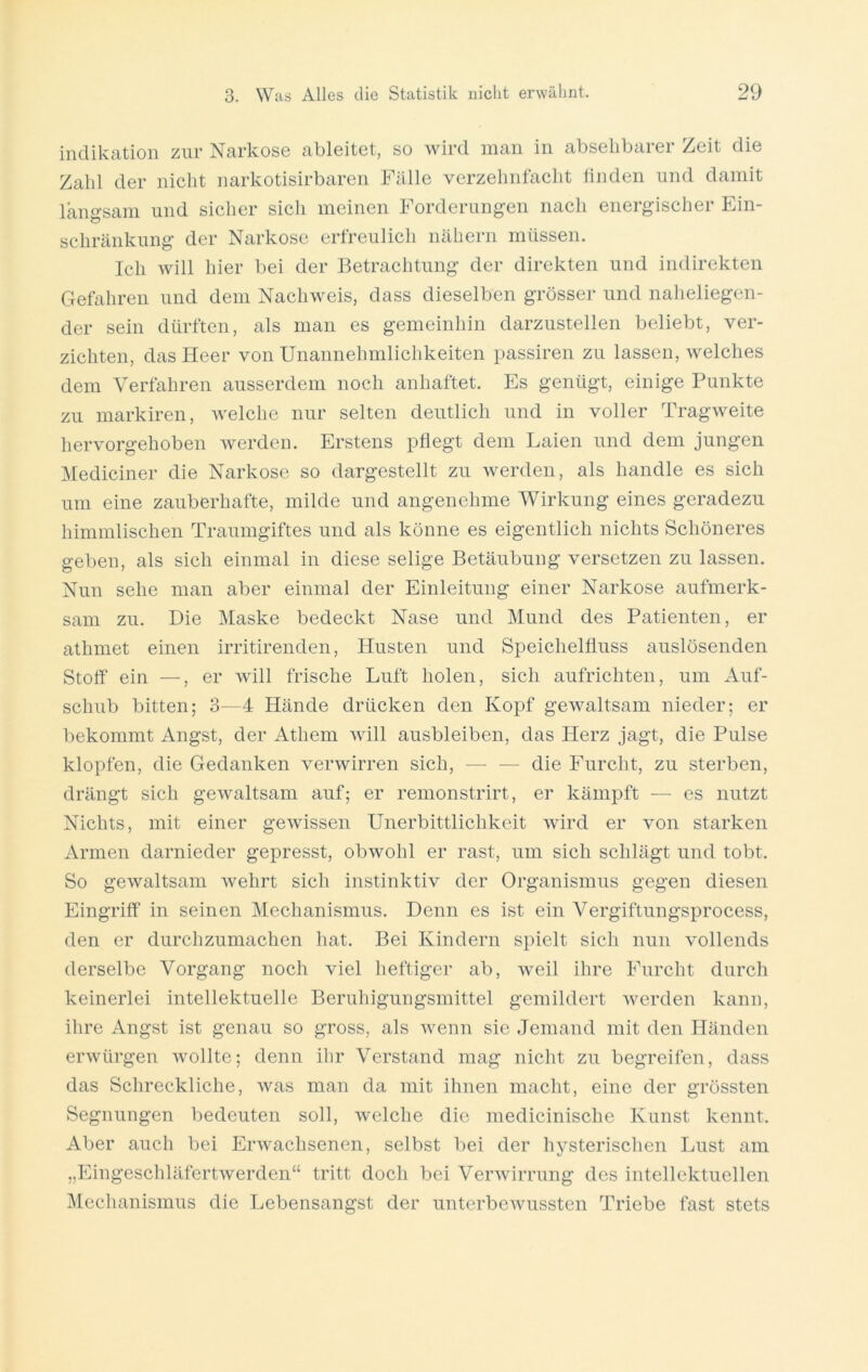 Indikation zur Narkose ableitet, so wird man in absehbarer Zeit die Zahl der nicht narkotisirbaren Fälle verzehnfacht linden und damit langsam und sicher sich meinen Forderungen nach energischer Ein- schränkung der Narkose erfreulich nähern müssen. Ich will hier bei der Betrachtung der direkten und indirekten Gefahren und dem Nachweis, dass dieselben grösser und naheliegen- der sein dürften, als man es gemeinhin darzustellen beliebt, ver- zichten, das Heer von Unannehmlichkeiten passiren zu lassen, welches dem Verfahren ausserdem noch anhaftet. Es genügt, einige Punkte zu markiren, welche nur selten deutlich und in voller Tragweite hervorgehoben werden. Erstens pflegt dem Laien und dem jungen Mediciner die Narkose so dargestellt zu werden, als handle es sich um eine zauberhafte, milde und angenehme Wirkung eines geradezu himmlischen Traumgiftes und als könne es eigentlich nichts Schöneres geben, als sich einmal in diese selige Betäubung versetzen zu lassen. Nun sehe man aber einmal der Einleitung einer Narkose aufmerk- sam zu. Die Maske bedeckt Nase und Mund des Patienten, er athmet einen irritirenden, Husten und Speichelfluss auslösenden Stoff ein —, er will frische Luft holen, sich aufrichten, um Auf- schub bitten; 3—4 Hände drücken den Kopf gewaltsam nieder; er bekommt Angst, der Athem will ausbleiben, das Herz jagt, die Pulse klopfen, die Gedanken verwirren sich, — — die Furcht, zu sterben, drängt sich gewaltsam auf; er remonstrirt, er kämpft — es nutzt Nichts, mit einer gewissen Unerbittlichkeit wird er von starken Armen darnieder gepresst, obwohl er rast, um sich schlägt und tobt. So gewaltsam wehrt sich instinktiv der Organismus gegen diesen Eingriff in seinen Mechanismus. Denn es ist ein Vergiftungsprocess, den er durchzumachen hat. Bei Kindern spielt sich nun vollends derselbe Vorgang noch viel heftiger ab, weil ihre Furcht durch keinerlei intellektuelle Beruhigungsmittel gemildert werden kann, ihre Angst ist genau so gross, als wenn sie Jemand mit den Händen erwürgen wollte; denn ihr Verstand mag nicht zu begreifen, dass das Schreckliche, was man da mit ihnen macht, eine der grössten Segnungen bedeuten soll, welche die medicinische Kunst kennt. Aber auch bei Erwachsenen, selbst bei der hysterischen Lust am „Eingeschläfertwerden“ tritt doch bei Verwirrung des intellektuellen Mechanismus die Lebensangst der unterbewussten Triebe fast stets