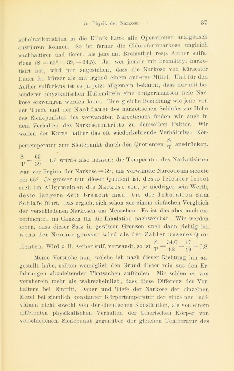 koholnarkotisirten in die Klinik hätte alle Operationen analgetisch ausführen können. So ist ferner die Chloroformnarkose ungleich nachhaltiger und tiefer, als jene mit Bromäthyl resp. Aether sulfu- ricus (S. = 65°, = 39, = 34,5). Ja, wer jemals mit Bromäthyl narko- tisirt hat, wird mir zugestehen, dass die Narkose von kürzester Dauer ist, kürzer als mit irgend einem anderen Mittel. Und für den Aether sulfuricus ist es ja jetzt allgemein bekannt, dass nur mit be- sonderen physikalischen Hülfsmitteln eine einigermaassen tiefe Nar- kose erzwungen werden kann. Eine gleiche Beziehung wie jene von der Tiefe und der Nachdauer des narkotischen Schlafes zur Höhe des Siedepunktes des verwandten Narcoticums finden wir auch in dem Verhalten des Narkose ein tritts zu demselben Faktor. Wir wollen der Kürze halber das oft wiederkehrende Verhältniss: Kör- S pertemperatur zum Siedepunkt durch den Quotienten >p ausdrücken. S 65 — = — = 1,6 würde also heissen: die Temperatur des Narkotisirten T 39 war vor Beginn der Narkose = 39; das verwandte Narcoticum siedete bei 65°. Je grösser nun dieser Quotient ist, desto leichter leitet sich im Allgemeinen die Narkose ein, je niedriger sein Werth, desto längere Zeit braucht man, bis die Inhalation zum Schlafe führt. Das ergiebt sich schon aus einem einfachen Vergleich der verschiedenen Narkosen am Menschen. Es ist das aber auch ex- perimentell im Ganzen für die Inhalation nachweisbar. Wir werden sehen, dass dieser Satz in gewissen Grenzen auch dann richtig ist, wenn der Nenner grösser wird als der Zähler unseres Quo- . S 34,0 17 tienten. Wird z. B. Aether sulf. verwandt, so ist = -775- = -^ = 0,8. i oo iy Meine Versuche nun, welche ich nach dieser Dichtung hin an- gestellt habe, sollten womöglich den Grund dieser rein aus den Er- fahrungen abzuleitenden Thatsachen auffinden. Mir schien es von vornherein mehr als wahrscheinlich, dass diese Differenz des Ver- haltens bei Eintritt, Dauer und Tiefe der Narkose der einzelnen Mittel bei ziemlich konstanter Körpertemperatur der einzelnen Indi- viduen nicht sowohl von der chemischen Konstitution, als von einem differenten physikalischen Verhalten der ätherischen Körper von verschiedenem Siedepunkt gegenüber der gleichen Temperatur des