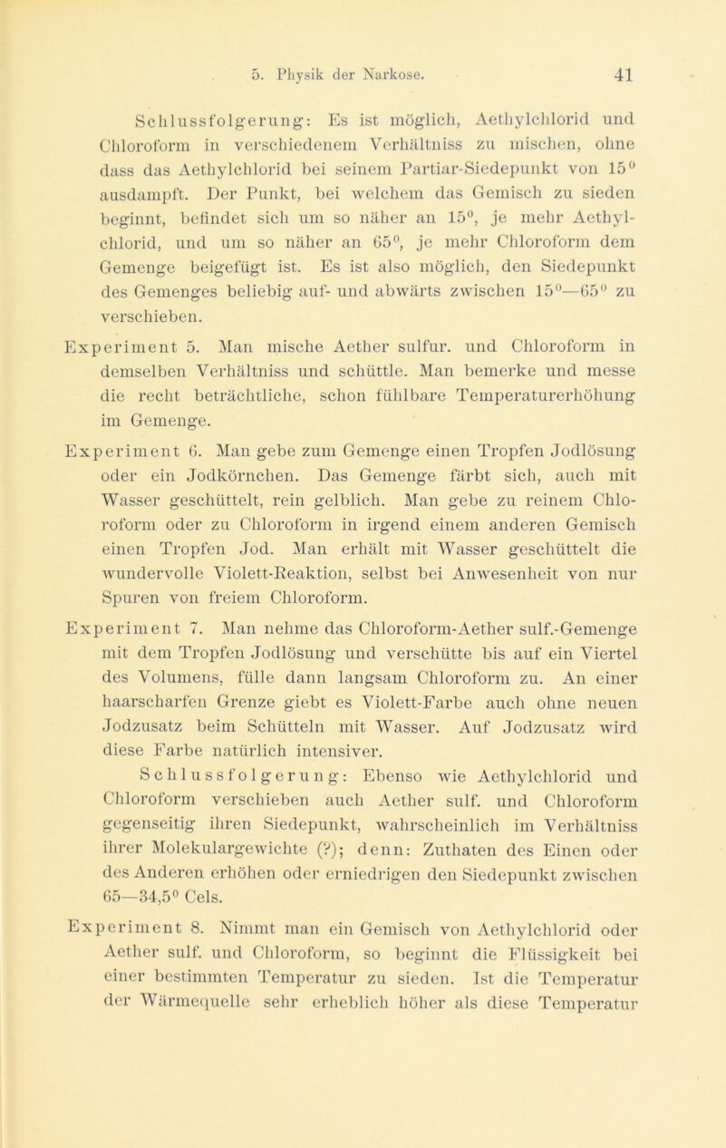 Schlussfolgerung: Es ist möglich, Aethylclilorid und Chloroform in verschiedenem Verhältniss zu mischen, ohne dass das Aethylchlorid bei seinem Partiar-Siedepunkt von 15° ausdampft. Der Punkt, bei welchem das Gemisch zu sieden beginnt, befindet sich um so näher an 15°, je mehr Aethyl- chlorid, und um so näher an 65°, je mehr Chloroform dem Gemenge beigefügt ist. Es ist also möglich, den Siedepunkt des Gemenges beliebig auf- und abwärts zwischen 15°—65° zu verschieben. Experiment 5. Man mische Aether sulfur. und Chloroform in demselben Verhältniss und schüttle. Man bemerke und messe die recht beträchtliche, schon fühlbare Temperaturerhöhung im Gemenge. Experiment 6. Man gebe zum Gemenge einen Tropfen Jodlösung oder ein Jodkörnchen. Das Gemenge färbt sich, auch mit Wasser geschüttelt, rein gelblich. Man gebe zu reinem Chlo- roform oder zu Chloroform in irgend einem anderen Gemisch einen Tropfen Jod. Man erhält mit Wasser geschüttelt die wundervolle Violett-Reaktion, selbst bei Anwesenheit von nur Spuren von freiem Chloroform. Experiment 7. Man nehme das Chloroform-Aetlier sulf.-Gemenge mit dem Tropfen Jodlösung und verschütte bis auf ein Viertel des Volumens, fülle dann langsam Chloroform zu. An einer haarscharfen Grenze giebt es Violett-Farbe auch ohne neuen Jodzusatz beim Schütteln mit WTasser. Auf Jodzusatz wird diese Farbe natürlich intensiver. Schlussfolgerung: Ebenso wie Aethylchlorid und Chloroform verschieben auch Aether sulf. und Chloroform gegenseitig ihren Siedepunkt, wahrscheinlich im Verhältniss ihrer Molekulargewichte (?); denn: Zuthaten des Einen oder des Anderen erhöhen oder erniedrigen den Siedepunkt zwischen 65—34,5° Cels. Experiment 8. Nimmt man ein Gemisch von Aethylchlorid oder Aether sulf. und Chloroform, so beginnt die Flüssigkeit bei einer bestimmten Temperatur zu sieden. Ist die Temperatur der Wärmequelle sehr erheblich höher als diese Temperatur