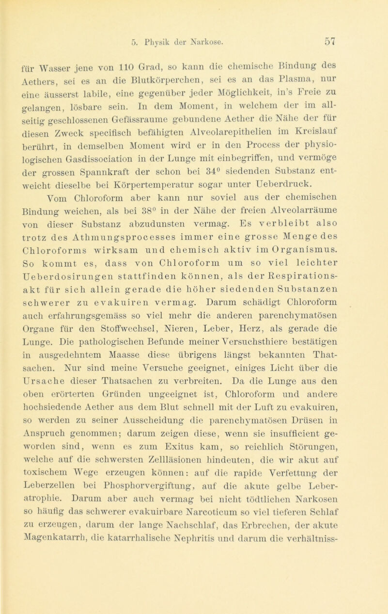 für Wasser jene von 110 Grad, so kann die chemische Bindung des Aethers, sei es an die Blutkörperchen, sei es an das Plasma, nur eine äusserst labile, eine gegenüber jeder Möglichkeit, in’s Freie zu gelangen, lösbare sein. In dem Moment, in welchem der im all- seitig geschlossenen Gefässraume gebundene Aether die Nähe der für diesen Zweck specifisch befähigten Alveolarepithelien im Kreislauf berührt, in demselben Moment wird er in den Process der physio- logischen Gasdissociation in der Lunge mit einbegriffen, und vermöge der grossen Spannkraft der schon bei 34° siedenden Substanz ent- weicht dieselbe bei Körpertemperatur sogar unter Ueberdruck. Vom Chloroform aber kann nur soviel aus der chemischen Bindung weichen, als bei 38° in der Nähe der freien Alveolarräume von dieser Substanz abzudunsten vermag. Es verbleibt also trotz des Athmungsprocesses immer eine grosse Mengedes Chloroforms wirksam und chemisch aktiv im Organismus. So kommt es, dass von Chloroform um so viel leichter Ueberdosirungen stattfinden können, als der Respirations- akt für sich allein gerade die höher siedenden Substanzen schwerer zu evakuiren vermag. Darum schädigt Chloroform auch erfahrungsgemäss so viel mehr die anderen parenchymatösen Organe für den Stoffwechsel, Nieren, Leber, Herz, als gerade die Lunge. Die pathologischen Befunde meiner Versuchsthiere bestätigen in ausgedehntem Maasse diese übrigens längst bekannten That- sachen. Nur sind meine Versuche geeignet, einiges Licht über die Ursache dieser Thatsachen zu verbreiten. Da die Lunge aus den oben erörterten Gründen ungeeignet ist, Chloroform und andere hochsiedende Aether aus dem Blut schnell mit der Luft zu evakuiren, so werden zu seiner Ausscheidung die parenchymatösen Drüsen in Anspruch genommen; darum zeigen diese, wenn sie insufficient ge- worden sind, wenn es zum Exitus kam, so reichlich Störungen, welche auf die schwersten Zellläsionen hindeuten, die wir akut auf toxischem Wege erzeugen können: auf die rapide Verfettung der Leberzellen bei Phosphorvergiftung, auf die akute gelbe Leber- atrophie. Darum aber auch vermag bei nicht tödtlichen Narkosen so häufig das schwerer evakuirbare Narcoticum so viel tieferen Schlaf zu erzeugen, darum der lange Nachschlaf, das Erbrechen, der akute Magenkatarrh, die katarrhalische Nephritis und darum die verhältniss-
