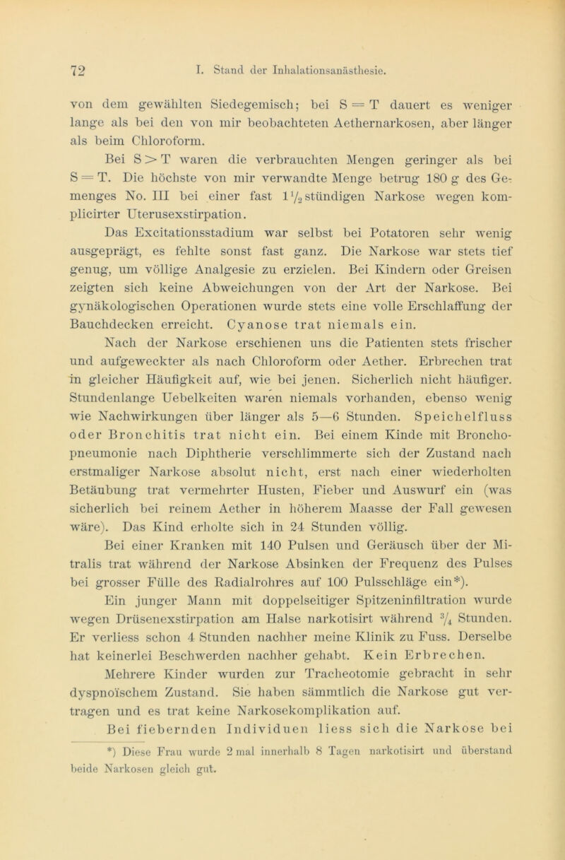 von dem gewählten Siedegemisch; bei S = T dauert es weniger lange als bei den von mir beobachteten Aethernarkosen, aber länger als beim Chloroform. Bei S > T waren die verbrauchten Mengen geringer als bei S = T. Die höchste von mir verwandte Menge betrug 180 g des Ger menges No. III bei einer fast 1 y2 ständigen Narkose wegen kom- plicirter Uterusexstirpation. Das Excitationsstadium war selbst bei Potatoren sehr wenig ausgeprägt, es fehlte sonst fast ganz. Die Narkose war stets tief genug, um völlige Analgesie zu erzielen. Bei Kindern oder Greisen zeigten sich keine Abweichungen von der Art der Narkose. Bei gynäkologischen Operationen wurde stets eine volle Erschlaffung der Bauchdecken erreicht. Cyanose trat niemals ein. Nach der Narkose erschienen uns die Patienten stets frischer und aufgeweckter als nach Chloroform oder Aether. Erbrechen trat in gleicher Häufigkeit auf, wie bei jenen. Sicherlich nicht häufiger. Stundenlange Uebelkeiten waren niemals vorhanden, ebenso wenig wie Nachwirkungen über länger als 5—6 Stunden. Speichelfluss oder Bronchitis trat nicht ein. Bei einem Kinde mit Broncho- pneumonie nach Diphtherie verschlimmerte sich der Zustand nach erstmaliger Narkose absolut nicht, erst nach einer wiederholten Betäubung trat vermehrter Husten, Fieber und Auswurf ein (was sicherlich bei reinem Aether in höherem Maasse der Fall gewesen wäre). Das Kind erholte sich in 24 Stunden völlig. Bei einer Kranken mit 140 Pulsen und Geräusch über der Mi- tralis trat während der Narkose Absinken der Frequenz des Pulses bei grosser Fülle des Radialrohres auf 100 Pulsschläge ein*). Ein junger Mann mit doppelseitiger Spitzeninfiltration wurde wegen Drüsenexstirpation am Halse narkotisirt während 3/4 Stunden. Er verliess schon 4 Stunden nachher meine Klinik zu Fuss. Derselbe hat keinerlei Beschwerden nachher gehabt. Kein Erbrechen. Mehrere Kinder wurden zur Tracheotomie gebracht in sehr dyspnoischem Zustand. Sie haben sämmtlich die Narkose gut ver- tragen und es trat keine Narkosekomplikation auf. Bei fiebernden Individuen liess sich die Narkose bei *) Diese Frau wurde 2 mal innerhalb 8 Tagen narkotisirt und überstand beide Narkosen gleich gut.