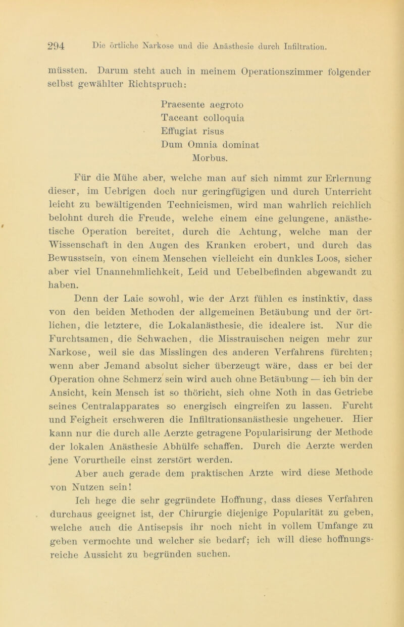 müssten. Darum steht auch in meinem Operationszimmer folgender selbst gewählter Richtspruch: Praesente aegroto Taceant colloquia Effugiat risus Dum Omnia dominat Morbus. Für die Mühe aber, welche man auf sich nimmt zur Erlernung dieser, im Uebrigen doch nur geringfügigen und durch Unterricht leicht zu bewältigenden Technicismen, wird man wahrlich reichlich belohnt durch die Freude, welche einem eine gelungene, anästhe- tische Operation bereitet, durch die Achtung, welche man der Wissenschaft in den Augen des Kranken erobert, und durch das Bewusstsein, von einem Menschen vielleicht ein dunkles Loos, sicher aber viel Unannehmlichkeit, Leid und Uebelbefinden abgewandt zu haben. Denn der Laie sowohl, wie der Arzt fühlen es instinktiv, dass von den beiden Methoden der allgemeinen Betäubung und der ört- lichen, die letztere, die Lokalanästhesie, die idealere ist. Nur die Furchtsamen, die Schwachen, die Misstrauischen neigen mehr zur Narkose, weil sie das Misslingen des anderen Verfahrens fürchten; wenn aber Jemand absolut sicher überzeugt wäre, dass er bei der Operation ohne Schmerz sein wird auch ohne Betäubung — ich bin der Ansicht, kein Mensch ist so thöricht, sich ohne Noth in das Getriebe seines Centralapparates so energisch eingreifen zu lassen. Furcht und Feigheit erschweren die Infiltrationsanästhesie ungeheuer. Hier kann nur die durch alle Acrzte getragene Popularisirung der Methode der lokalen Anästhesie Abhülfe schaffen. Durch die Aerzte werden jene Vorurtheile einst zerstört werden. Aber auch gerade dem praktischen Arzte wird diese Methode von Nutzen sein! Ich hege die sehr gegründete Hoffnung, dass dieses Verfahren durchaus geeignet ist, der Chirurgie diejenige Popularität zu geben, welche auch die Antisepsis ihr noch nicht in vollem Umfange zu geben vermochte und welcher sie bedarf; ich will diese hoffnungs- reiche Aussicht zu begründen suchen.