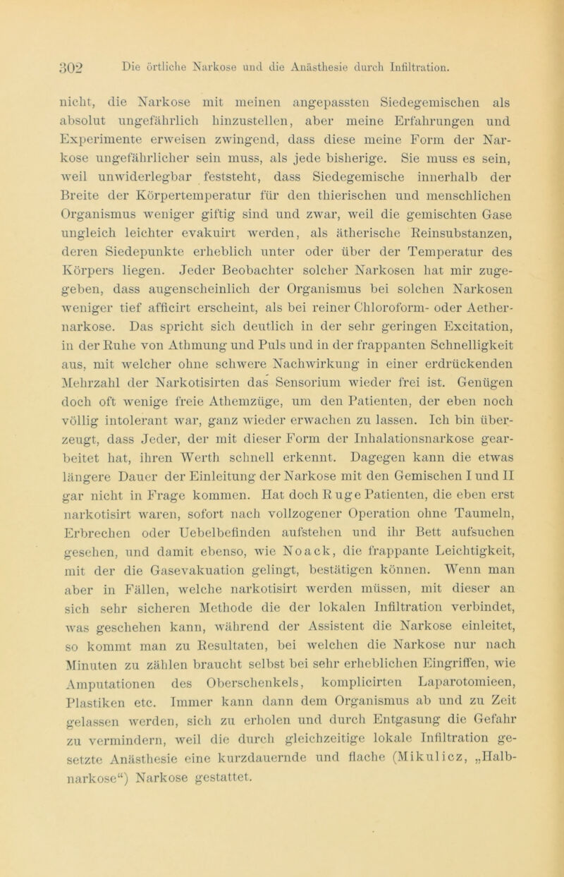 nicht, die Narkose mit meinen angepassten Siedegemischen als absolut ungefährlich hinzustellen, aber meine Erfahrungen und Experimente erweisen zwingend, dass diese meine Form der Nar- kose ungefährlicher sein muss, als jede bisherige. Sie muss es sein, weil unwiderlegbar feststeht, dass Siedegemische innerhalb der Breite der Körpertemperatur für den thierischen und menschlichen Organismus weniger giftig sind und zwar, weil die gemischten Gase ungleich leichter evakuirt werden, als ätherische Reinsubstanzen, deren Siedepunkte erheblich unter oder über der Temperatur des Körpers liegen. Jeder Beobachter solcher Narkosen hat mir zuge- geben, dass augenscheinlich der Organismus bei solchen Narkosen weniger tief afficirt erscheint, als bei reiner Chloroform- oder Aether- narkose. Das spricht sich deutlich in der sehr geringen Excitation, in der Ruhe von Athmung und Puls und in der frappanten Schnelligkeit aus, mit welcher ohne schwere Nachwirkung in einer erdrückenden Mehrzahl der Narkotisirten das Sensorium wieder frei ist. Genügen doch oft wenige freie Athemzüge, um den Patienten, der eben noch völlig intolerant war, ganz wieder erwachen zu lassen. Ich bin über- zeugt, dass Jeder, der mit dieser Form der Inhalationsnarkose gear- beitet hat, ihren Werth schnell erkennt. Dagegen kann die etwas längere Dauer der Einleitung der Narkose mit den Gemischen I und II gar nicht in Frage kommen. Hat doch R uge Patienten, die eben erst narkotisirt waren, sofort nach vollzogener Operation ohne Taumeln, Erbrechen oder Uebelbefinden aufstehen und ihr Bett aufsuchen gesehen, und damit ebenso, wie Noack, die frappante Leichtigkeit, mit der die Gasevakuation gelingt, bestätigen können. Wenn man aber in Fällen, welche narkotisirt werden müssen, mit dieser an sich sehr sicheren Methode die der lokalen Infiltration verbindet, was geschehen kann, während der Assistent die Narkose einleitet, so kommt man zu Resultaten, bei welchen die Narkose nur nach Minuten zu zählen braucht selbst bei sehr erheblichen Eingriffen, wie Amputationen des Oberschenkels, komplicirten Laparotomieen, Plastiken etc. Immer kann dann dem Organismus ab und zu Zeit gelassen werden, sich zu erholen und durch Entgasung die Gefahr zu vermindern, weil die durch gleichzeitige lokale Infiltration ge- setzte Anästhesie eine kurzdauernde und flache (Mikulicz, „Halb- narkose“) Narkose gestattet.