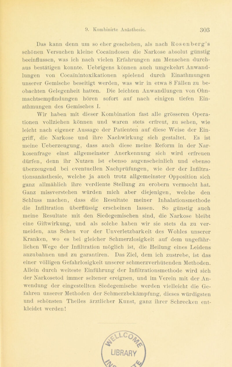 Das kann denn um so eher geschehen, als nach Rosenberg’s schönen Versuchen kleine Cocaindosen die Narkose absolut günstig beeinflussen, was ich nach vielen Erfahrungen am Menschen durch- aus bestätigen konnte. Uebrigens können auch umgekehrt Anwand- lungen von Cocainintoxikationen spielend durch Einathmungen unserer Gemische beseitigt werden, was wir in etwa 8 Fällen zu be- obachten Gelegenheit hatten. Die leichten Anwandlungen von Ohn- machtsempfindungen hören sofort auf nach einigen tiefen Ein- athmungen des Gemisches I. Wir haben mit dieser Kombination fast alle grösseren Opera- tionen vollziehen können und waren stets erfreut, zu sehen, wie leicht nach eigener Aussage der Patienten auf diese Weise der Ein- griff“, die Narkose und ihre Nachwirkung sich gestaltet. Es ist meine Ueberzeugung, dass auch diese meine Reform in der Nar- kosenfrage einst allgemeinster Anerkennung sich wird erfreuen dürfen, denn ihr Nutzen ist ebenso augenscheinlich und ebenso überzeugend bei eventuellen Nachprüfungen, wie der der Infiltra- tionsanästhesie, welche ja auch trotz allgemeinster Opposition sich ganz allmählich ihre verdiente Stellung zu erobern vermocht hat. Ganz missverstehen würden mich aber diejenigen, welche den Schluss machen, dass die Resultate meiner Inhalationsmethode die Infiltration überflüssig erscheinen lassen. So günstig auch meine Resultate mit den Siedegemischen sind, die Narkose bleibt eine Giftwirkung, und als solche haben wir sie stets da zu ver- meiden, aus Scheu vor der Unverletzbarkeit des Wohles unserer Kranken, wo es bei gleicher Schmerzlosigkeit auf dem ungefähr- lichen Wege der Infiltration möglich ist, die Heilung eines Leidens anzubahnen und zu garantiren. Das Ziel, dem ich zustrebe, ist das einer völligen Gefahrlosigkeit unserer schmerzverhütenden Methoden. Allein durch weiteste Einführung der Infiltrationsmethode wird sich der Narkosetod immer seltener ereignen, und im Verein mit der An- wendung der eingestellten Siedegemische werden vielleicht die Ge- fahren unserer Methoden der Schmerzbekämpfung, dieses würdigsten und schönsten Theiles ärztlicher Kunst, ganz ihrer Schrecken ent- kleidet werden!